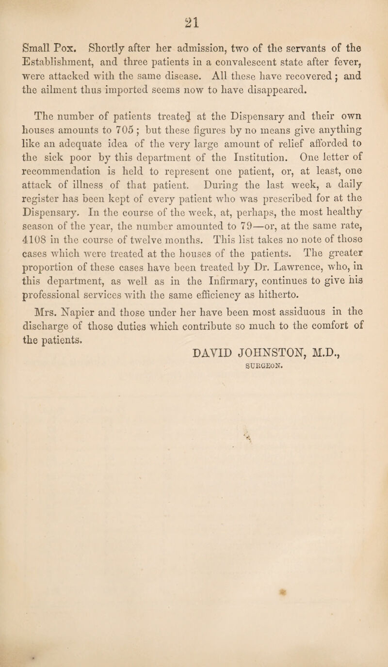 Small Pox. Shortly after her admission, two of the servants of the Establishment, and three patients in a convalescent state after fever, were attacked with the same disease. All these have recovered ; and the ailment thus imported seems now to have disappeared. The number of patients treated at the Dispensary and their own houses amounts to 705 ; but these figures by no means give anything like an adequate idea of the very large amount of relief afforded to the sick poor by this department of the Institution. One letter of recommendation is held to represent one patient, or, at least, one attack of illness of that patient. During the last week, a daily register has been kept of every patient who was prescribed for at the Dispensary. In the course of the week, at, perhaps, the most healthy season of the year, the number amounted to 79—or, at the same rate, 4108 in the course of twelve months. This list takes no note of those cases which were treated at the houses of the patients. The greater proportion of these cases have been treated by Dr. Lawrence, who, in this department, as well as in the Infirmary, continues to give his professional services with the same efficiency as hitherto. Mrs. Napier and those under her have been most assiduous in the discharge of those duties which contribute so much to the comfort of the patients. DAVID JOHNSTON, M.D., SURGEON.