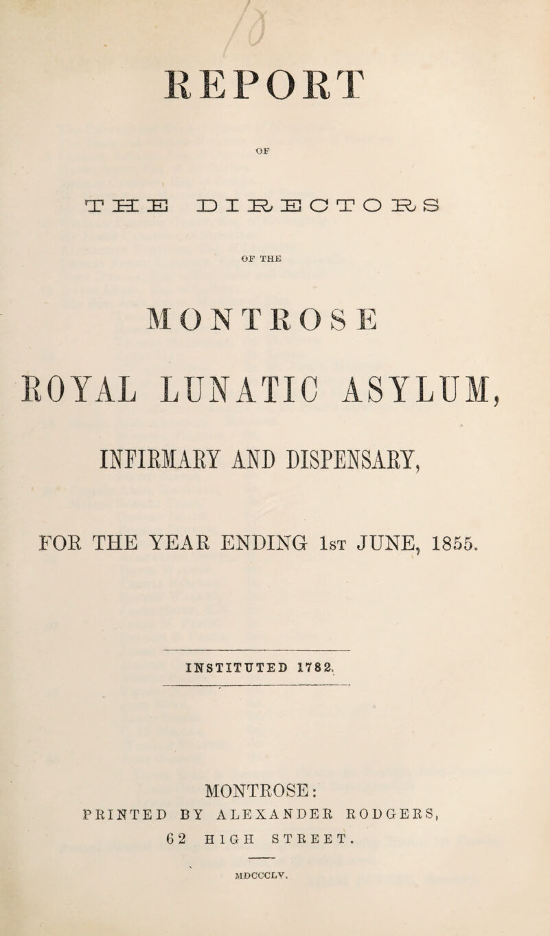 R E P O R T OF THE EIHEOTOHS OF THE M O N T R 0 S E ROYAL LUNATIC ASYLUM INFIRMARY AND DISPENSARY, FOR THE YEAR ENDING 1st JUNE, 1855. INSTITUTED 1782. MONTROSE: PRINTED BY ALEXANDER RODGERS, 62 HIGH STREET. MDCCCLV.