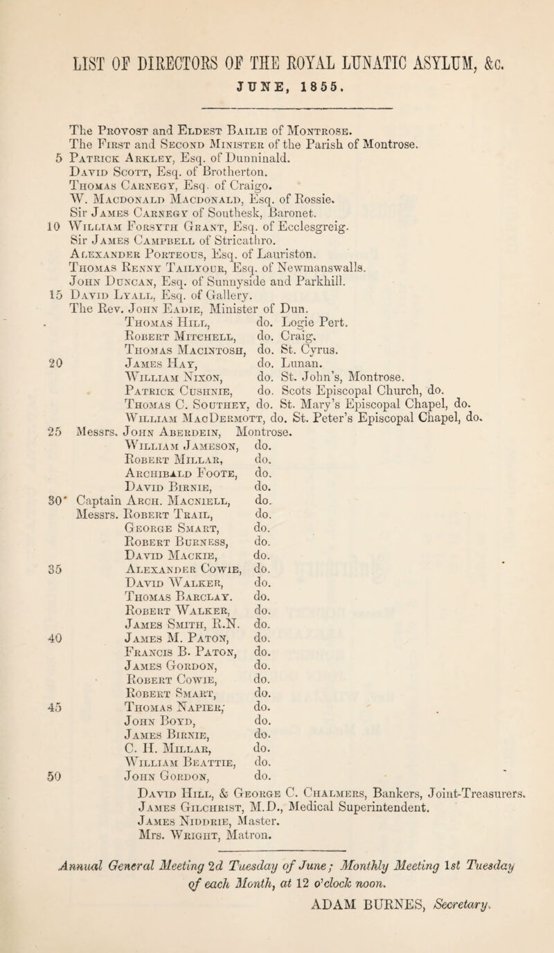 JUNE, 1 855. The Provost and Eldest Bailie of Montrose. The First and Second Minister of the Parish of Montrose. 5 Patrick Arkley, Esq. of Dunninald. David Scott, Esq. of Brotherton. Thomas Carnegy, Esq. of Craigo. W. Macdonald Macdonald, Esq. of Eossie. Sir James Carnegy of Southesk, Baronet. 10 William Forsyth Grant, Esq. of Ecclesgreig. Sir James Campbell of Stricathro. Alexander Porteous, Esq. of Lauriston, Thomas Renny Tailyour, Esq. of Newmanswalls. John Duncan, Esq. of Sunnyside and Parkliill. 15 David Lyall, Esq. of Gallery. The Rev. John Eadie, Minister of Dun. Thomas Hill, do. Logie Pert. Robert Mitchell, do. Craig. Thomas Macintosh, do. St. Cyrus. 20 James Hay, do. Lunan. William Nixon, do. St. John’s, Montrose. Patrick Cushnie, do. Scots Episcopal Church, do. Thomas C. Southey, do. St. Mary’s Episcopal Chapel, do. William MaoDermott, do. St. Peter’s Episcopal Chapel, do. 25 Messrs. John Aberdein, Montrose. William Jameson, do. Robert Millar, do. Archibald Foote, do. David Birnie, do. 30' Captain Arch. Macniell, do. Messrs. Robert Trail, do. George Smart, do. Robert Burn ess, do. David Mackie, do. 35 Alexander Cowie, do. David Walker, do. Thomas Barclay. do. Robert Walker, do. James Smith, R.N. do. 40 James M. Paton, do. Francis B. Paton, do. James Gordon, do. Robert Cowie, do. Robert Smart, do. 45 Thomas Napier; do. John Boyd, do. James Birnie, do. C. II. Millar, do. William Beattie, do. 50 John Gordon, do. David Hill, & George C. Chalmers, Bankers, Joint-Treasurers. James Gilchrist, M.D., Medical Superintendent. James Niddrie, Master. Mrs. Wright, Matron. Annual General Meeting 2d Tuesday of June; Monthly Meeting lsi Tuesday of each Month, at 12 o'clock, noon. ADAM BURNES, Secretary.