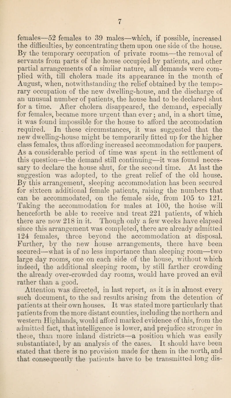 females—52 females to 39 males—which, if possible, increased the difficulties, by concentrating them upon one side of the house. By the temporary occupation of private rooms—the removal of servants from parts of the house occupied by patients, and other partial arrangements of a similar nature, all demands were com¬ plied with, till cholera made its appearance in the month of August, when, notwithstanding the relief obtained by the tempo¬ rary occupation of the new dwelling-house, and the discharge of an unusual number of patients, the house had to be declared shut for a time. After cholera disappeared, the demand, especially for females, became more urgent than ever; and, in a short time, it was found impossible for the house to afford the accomodation required. In these circumstances, it was suggested that the new dwelling-house might be temporarily fitted up for the higher class females, thus affording increased accommodation for paupers. As a considerable period of time was spent in the settlement of this question—the demand still continuing—it was found neces¬ sary to declare the house shut, for the second time. At last the suggestion was adopted, to the great relief of the old house. By this arrangement, sleeping accommodation has been secured for sixteen additional female patients, raising the numbers that can be accommodated, on the female side, from 105 to 121. Taking the accommodation for males at 100, the house will henceforth be able to receive and treat 221 patients, of which there are now 218 in it. Though only a few weeks have elapsed since this arrangement was completed, there are already admitted 124 females, three beyond the accommodation at disposal. Further, by trie new house arrangements, there have been secured—what is of no less importance than sleeping room—two large day rooms, one on each side of the house, without which indeed, the additional sleeping room, by still farther crowding the already over-crowded day rooms, would have proved an evil rather than a good. Attention was directed, in last report, as it is in almost every such document, to the sad results arising from the detention of patients at their own houses. It was stated more particularly that patients from the more distant counties, including the northern and western Highlands, would afford marked evidence of this, from the admitted fact, that intelligence is lower, and prejudice stronger in these, than more inland districts—a position which was easily substantiated, by an analysis of the cases. It should have been stated that there is no provision made for them in the north, and that consequently the patients have to be transmitted long dis-