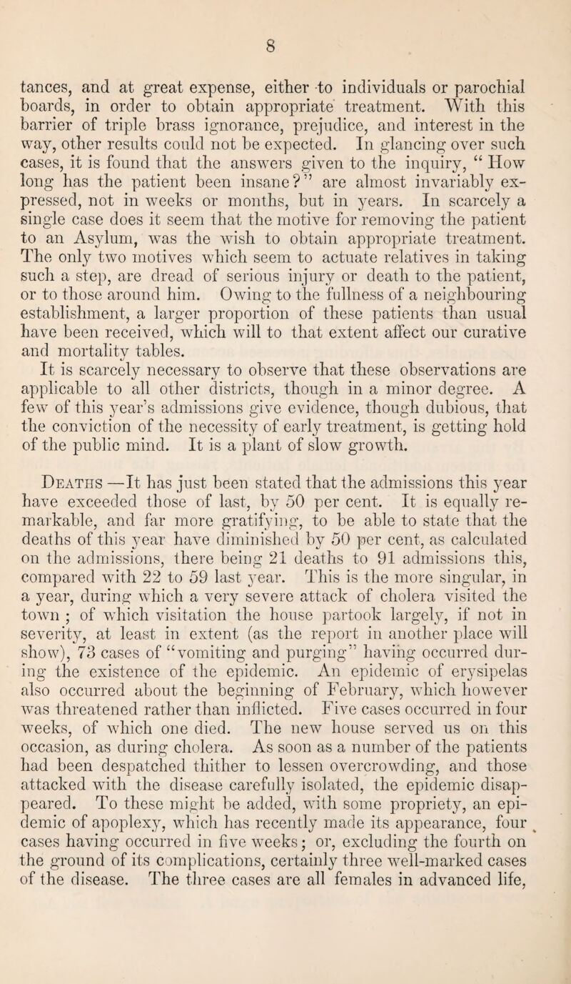tances, and at great expense, either -to individuals or parochial boards, in order to obtain appropriate treatment. With this barrier of triple brass ignorance, prejudice, and interest in the way, other results could not be expected. In glancing over such cases, it is found that the answers given to the inquiry, “ How long has the patient been insane?” are almost invariably ex¬ pressed, not in weeks or months, but in years. In scarcely a single case does it seem that the motive for removing the patient to an Asylum, wTas the wish to obtain appropriate treatment. The only two motives which seem to actuate relatives in taking such a step, are dread of serious injury or death to the patient, or to those around him. Owing to the fullness of a neighbouring establishment, a larger proportion of these patients than usual have been received, which will to that extent affect our curative and mortalitv tables. It is scarcely necessary to observe that these observations are applicable to all other districts, though in a minor degree. A few of this year’s admissions give evidence, though dubious, that the conviction of the necessity of early treatment, is getting hold of the public mind. It is a plant of slow growth. Deaths —It has just been stated that the admissions this year have exceeded those of last, by 50 per cent. It is equally re¬ markable, and far more gratifying, to be able to state that the deaths of this year have diminished by 50 per cent, as calculated on the admissions, there being 21 deaths to 91 admissions this, compared with 22 to 59 last year. This is the more singular, in a year, during which a very severe attack of cholera visited the town ; of wdiich visitation the house partook largely, if not in severity, at least in extent (as the report in another place will show), 73 cases of “vomiting and purging” having occurred dur¬ ing the existence of the epidemic. An epidemic of erysipelas also occurred about the beginning of February, which however was threatened rather than inflicted. Five cases occurred in four weeks, of which one died. The new house served us on this occasion, as during cholera. As soon as a number of the patients had been despatched thither to lessen overcrowding, and those attacked with the disease carefully isolated, the epidemic disap¬ peared. To these might be added, with some propriety, an epi¬ demic of apoplexy, which has recently made its appearance, four v cases having occurred in five wrneks; or, excluding the fourth on the ground of its complications, certainly three well-marked cases of the disease. The three cases are all females in advanced life,