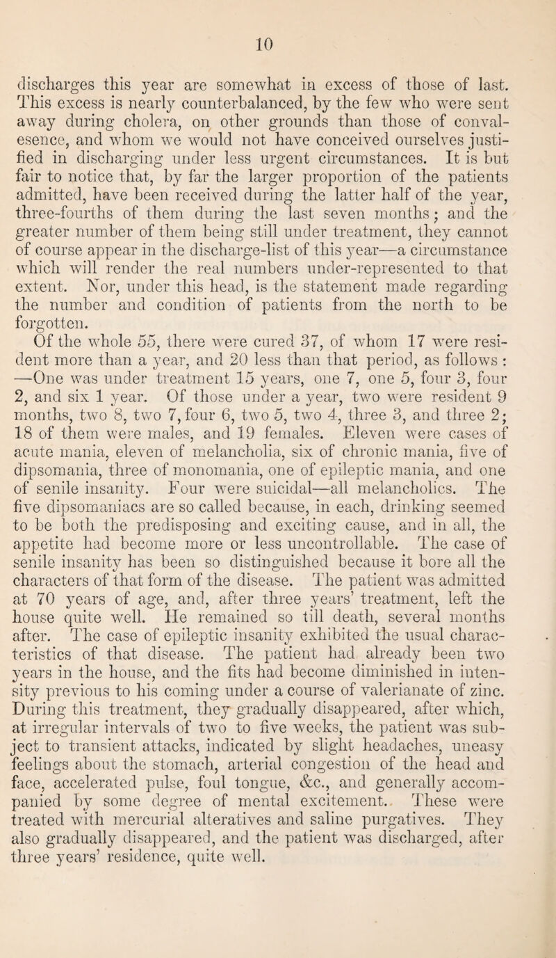 discharges this year are somewhat in excess of those of last. This excess is nearly counterbalanced, by the few who were sent away during cholera, on other grounds than those of conval- esence, and whom we would not have conceived ourselves justi¬ fied in discharging under less urgent circumstances. It is but fair to notice that, by far the larger proportion of the patients admitted, have been received during the latter half of the year, three-fourths of them during the last seven months ; and the greater number of them being still under treatment, they cannot of course appear in the discharge-list of this year—a circumstance which will render the real numbers under-represented to that extent. Nor, under this head, is the statement made regarding the number and condition of patients from the north to be forgotten. Of the whole 55, there were cured 37, of whom 17 were resi¬ dent more than a year, and 20 less than that period, as follows: —One was under treatment 15 years, one 7, one 5, four 3, four 2, and six 1 year. Of those under a year, two were resident 9 months, two 8, two 7, four 6, two 5, two 4, three 3, and three 2; 18 of them were males, and 19 females. Eleven were cases of acute mania, eleven of melancholia, six of chronic mania, five of dipsomania, three of monomania, one of epileptic mania, and one of senile insanity. Four were suicidal—all melancholics. The five dipsomaniacs are so called because, in each, drinking seemed to be both the predisposing and exciting cause, and in all, the appetite had become more or less uncontrollable. The case of senile insanity has been so distinguished because it bore all the characters of that form of the disease. The patient was admitted at 70 years of age, and, after three years’ treatment, left the house quite well. He remained so till death, several months after. The case of epileptic insanity exhibited the usual charac¬ teristics of that disease. The patient had already been two years in the house, and the fits had become diminished in inten¬ sity previous to his coming under a course of valerianate of zinc. During this treatment, they gradually disappeared, after which, at irregular intervals of two to five weeks, the patient was sub¬ ject to transient attacks, indicated by slight headaches, uneasy feelings about the stomach, arterial congestion of the head and face, accelerated pulse, foul tongue, &c., and generally accom¬ panied by some degree of mental excitement. These were treated with mercurial alteratives and saline purgatives. They also gradually disappeared, and the patient was discharged, after three years’ residence, quite well.