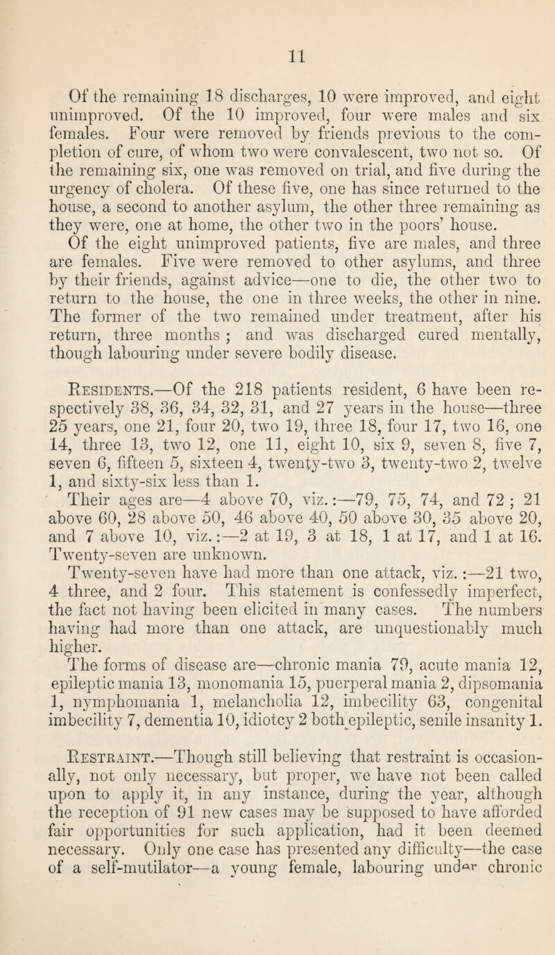 Of the remaining 18 discharges, 10 were improved, and eight unimproved. Of the 10 improved, four were males and six females. Four were removed by friends previous to the com¬ pletion of cure, of whom two were convalescent, two not so. Of the remaining six, one was removed on trial, and five during the urgency of cholera. Of these five, one has since returned to the house, a second to another asylum, the other three remaining as they were, one at home, the other two in the poors’ house. Of the eight unimproved patients, five are males, and three are females. Five were removed to other asylums, and three by their friends, against advice—one to die, the other two to return to the house, the one in three weeks, the other in nine. The former of the two remained under treatment, after his return, three months ; and Avas discharged cured mentally, though labouring under severe bodily disease. Residents.—Of the 218 patients resident, 6 have been re¬ spectively 38, 36, 34, 32, 31, and 27 years in the house—three 25 years, one 21, four 20, two 19, three 18, four 17, two 18, one 14, three 13, two 12, one 11, eight 10, six 9, seven 8, five 7, seven 6, fifteen 5, sixteen 4, twenty-two 3, twenty-two 2, twelve 1, and sixty-six less than 1. Their ages are—4 above 70, viz.:—79, 75, 74, and 72; 21 above 60, 28 above 50, 46 above 40, 50 above 30, 35 above 20, and 7 above 10, Ariz.:—2 at 19, 3 at 18, 1 at 17, and 1 at 16. Twenty-seven are unknown. Twenty-seven have had more than one attack, viz.:—21 two, 4 three, and 2 four. This statement is confessedly imperfect, the fact not having been elicited in many cases. The numbers having had more than one attack, are unquestionably much higher. The forms of disease are—chronic mania 79, acute mania 12, epileptic mania 13, monomania 15, puerperal mania 2, dipsomania 1, nymphomania 1, melancholia 12, imbecility 63, congenital imbecility 7, dementia 10, idiotcy 2 botlpepileptic, senile insanity 1. Restraint.—Though still belieAnng that restraint is occasion¬ ally, not only necessary, but proper, we have not been called upon to apply it, in any instance, during the year, although the reception of 91 neAv cases may be supposed to haAre afforded fair opportunities for such application, had it been deemed necessary. Only one case has presented any difficulty—the case of a self-mutilator—a young female, labouring untW chronic