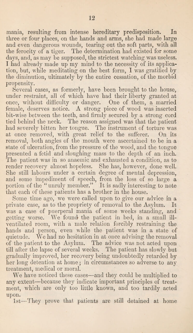mania, resulting from intense hereditary predisposition. In three or four places, on the hands and arms, she had made large and even dangerous wounds, tearing out the soft parts, with all the ferocity of a tiger. The determination had existed for some da}^s, and, as may be supposed, the strictest watching was useless. I had already made up my mind to the necessity of its applica¬ tion, but, while meditating on the best form, I was gratified by the diminution, ultimately by the entire cessation, of the morbid propensity. Several cases, as formerly, have been brought to the house, under restraint, all of which have had their liberty granted at once, without difficulty or danger. One of them, a married female, deserves notice. A strong piece of wrood was inserted bit-wise between the teeth, and firmly secured by a strong cord tied behind the neck. The reason assigned was that the patient had severely bitten her tongue. The instrument of torture was at once removed, with great relief to the sufferer. On its removal, both angles of the mouth were ascertained to be in a state of ulceration, from the pressure of the wood, and the tongue presented a fetid and sloughing mass to the depth of an inch. The patient was in so anaemic and exhausted a condition, as to render recovery almost hopeless. She has, however, done well. She still labours under a certain degree of mental depression, and some impediment of speech, from the loss of so large a portion of the “unruly member.” It is sadly interesting to note that each of these patients has a brother in the house. Some time ago, we were called upon to give our advice in a private case, as to the propriety of removal to the Asylum. It was a case of puerperal mania of some weeks standing, and getting worse. We found the patient in bed, in a small ill- ventilated room, with a male relation forcibly restraining the hands and person, even while the patient was in a state of quietude. We had no hesitation in at once advising the removal of the patient to the Asylum. The advice vras not acted upon till after the lapse of several weeks. The patient has slowdy but gradually improved, her recovery being undoubtedly retarded by her long detention at home; in circumstances so adverse to any treatment, medical or moral. We have noticed these cases—and they could be multiplied to any extent—because they indicate important principles of treat¬ ment, which are only too little known, and too tardily acted upon. 1st—They prove that patients are still detained at home