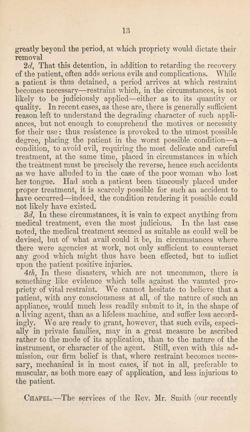 greatly beyond the period, at which propriety would dictate their removal 2d, That this detention, in addition to retarding the recovery of the patient, often adds serious evils and complications. While a patient is thus detained, a period arrives at which restraint becomes necessary—restraint which, in the circumstances, is not likely to be judiciously applied—either as to its quantity or quality. In recent cases, as these are, there is generally sufficient reason left to understand the degrading character of such appli¬ ances, but not enough to comprehend the motives or necessity for their use: thus resistence is provoked to the utmost possible degree, placing the patient in the worst possible condition—a condition, to avoid evil, requiring the most delicate and careful treatment, at the same time, placed in circumstances in which the treatment must be precisely the reverse, hence such accidents as we have alluded to in the case of the poor woman who lost her tongue. Had such a patient been timeously placed under proper treatment, it is scarcely possible for such an accident to have occurred—indeed, the condition rendering it possible could not likely have existed. 3d, In these circumstances, it is vain to expect anything from medical treatment, even the most judicious. In the last case noted, the medical treatment seemed as suitable as could well be devised, but of what avail could it be, in circumstances where there were agencies at work, not only sufficient to counteract any good which might thus have been effected, but to inflict upon the patient positive injuries. 4th, In these disasters, which are not uncommon, there is something like evidence which tells against the vaunted pro¬ priety of vital restraint. We cannot hesitate to believe that a patient, with any consciousness at all, of the nature of such an appliance, wrould much less readily submit to it, in the shape of a living agent, than as a lifeless machine, and suffer less accord¬ ingly. We are ready to grant, however, that such evils, especi¬ ally in private families, may in a great measure be ascribed rather to the mode of its application, than to the nature of the instrument, or character of the agent. Still, even with this ad¬ mission, our firm belief is that, where restraint becomes neces¬ sary, mechanical is in most cases, if not in all, preferable to muscular, as both more easy of application, and less injurious to the patient. Chapel.—The services of the Rev. Mr. Smith (our recently