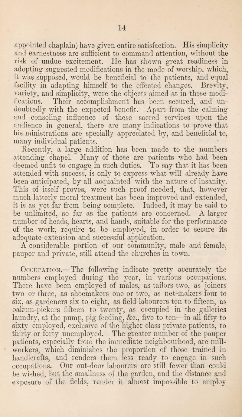 appointed chaplain) have given entire satisfaction. His simplicity and earnestness are sufficient to command attention, without the risk of undue excitement. He has shown great readiness in adopting suggested modifications in the mode of worship, which, it was supposed, would be beneficial to the patients, and equal facility in adapting himself to the effected changes. Brevity, variety, and simplicity, were the objects aimed at in these modi¬ fications. Their accomplishment has been secured, and un¬ doubtedly with the expected benefit. Apart from the calming and consoling influence of these sacred services upon the audience in general, there are many indications to prove that his ministrations are specially appreciated by, and beneficial to, many individual patients. Recently, a large addition has been made to the numbers attending chapel. Many of these are patients who had been deemed unfit to engage in such duties. To say that it has been attended with success, is only to express what will already have been anticipated, by all acquainted with the nature of insanity. This of itself proves, were such proof needed, that, however much latterly moral treatment has been improved and extended, it is as yet far from being complete. Indeed, it may be said to be unlimited, so far as the patients are concerned. A larger number of heads, hearts, and hands, suitable for the performance of the work, require to be employed, in order to secure its adequate extension and successful application. A considerable portion of our community, male and female, pauper and private, still attend the churches in town. Occupation.—The following indicate pretty accurately the numbers employed during the year, in various occupations. There have been employed of males, as tailors two, as joiners two or three, as shoemakers one or two, as net-makers four to six, as gardeners six to eight, as field labourers ten to fifteen, as oakum-pickers fifteen to twenty, as occupied in the galleries laundry, at the pump, pig feeding, &c., five to ten—in all fifty to sixty employed, exclusive of the higher class private patients, to thirty or forty unemployed. The greater number of the pauper patients, especially from the immediate neighbourhood, are mill- workers, which diminishes the proportion of those trained in handicrafts, and renders them less ready to engage in such occupations. Our out-door labourers are still fewer than could be wished, but the smallness of the garden, and the distance and exposure of the fields, render it almost impossible to employ