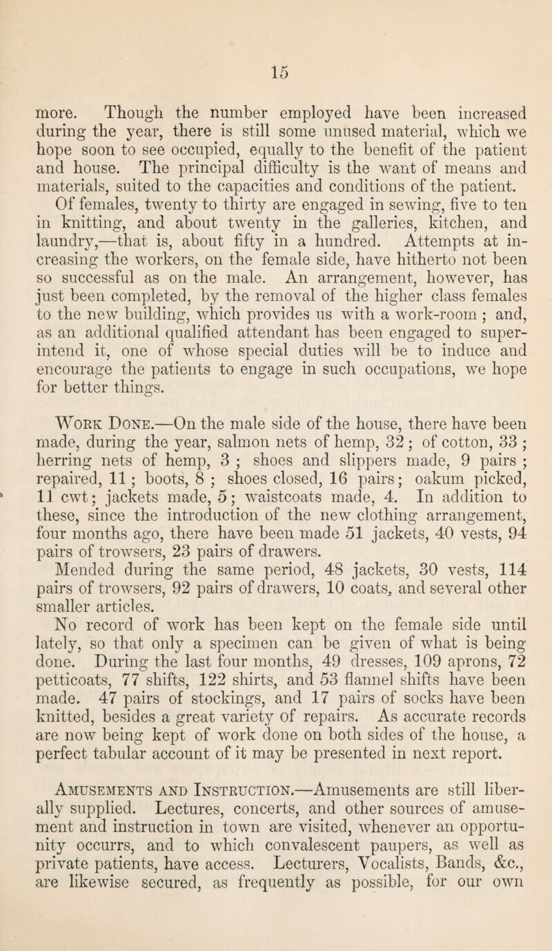 more. Though the number employed have been increased during the year, there is still some unused material, which we hope soon to see occupied, equally to the benefit of the patient and house. The principal difficulty is the want of means and materials, suited to the capacities and conditions of the patient. Of females, twenty to thirty are engaged in sewing, five to ten in knitting, and about twenty in the galleries, kitchen, and laundry,—that is, about fifty in a hundred. Attempts at in¬ creasing the workers, on the female side, have hitherto not been so successful as on the male. An arrangement, however, has just been completed, by the removal of the higher class females to the new building, which provides us with a work-room ; and, as an additional qualified attendant has been engaged to super¬ intend it, one of whose special duties will be to induce and encourage the patients to engage in such occupations, we hope for better things. Work Done.—On the male side of the house, there have been made, during the year, salmon nets of hemp, 32; of cotton, 33 ; herring nets of hemp, 3 ; shoes and slippers made, 9 pairs ; repaired, 11; boots, 8 ; shoes closed, 16 pairs; oakum picked, 11 cwt; jackets made, 5; waistcoats made, 4. In addition to these, since the introduction of the new clothing arrangement, four months ago, there have been made 51 jackets, 40 vests, 94 pairs of trowsers, 23 pairs of drawers. Mended during the same period, 48 jackets, 30 vests, 114 pairs of trowsers, 92 pairs of drawers, 10 coats, and several other smaller articles. No record of work has been kept on the female side until lately, so that only a specimen can be given of what is being done. During the last four months, 49 dresses, 109 aprons, 72 petticoats, 77 shifts, 122 shirts, and 53 flannel shifts have been made. 47 pairs of stockings, and 17 pairs of socks have been knitted, besides a great variety of repairs. As accurate records are now being kept of work done on both sides of the house, a perfect tabular account of it may be presented in next report. Amusements and Instruction.—Amusements are still liber¬ ally supplied. Lectures, concerts, and other sources of amuse¬ ment and instruction in town are visited, whenever an opportu¬ nity occurrs, and to which convalescent paupers, as well as private patients, have access. Lecturers, Vocalists, Bands, &c., are likewise secured, as frequently as possible, for our own