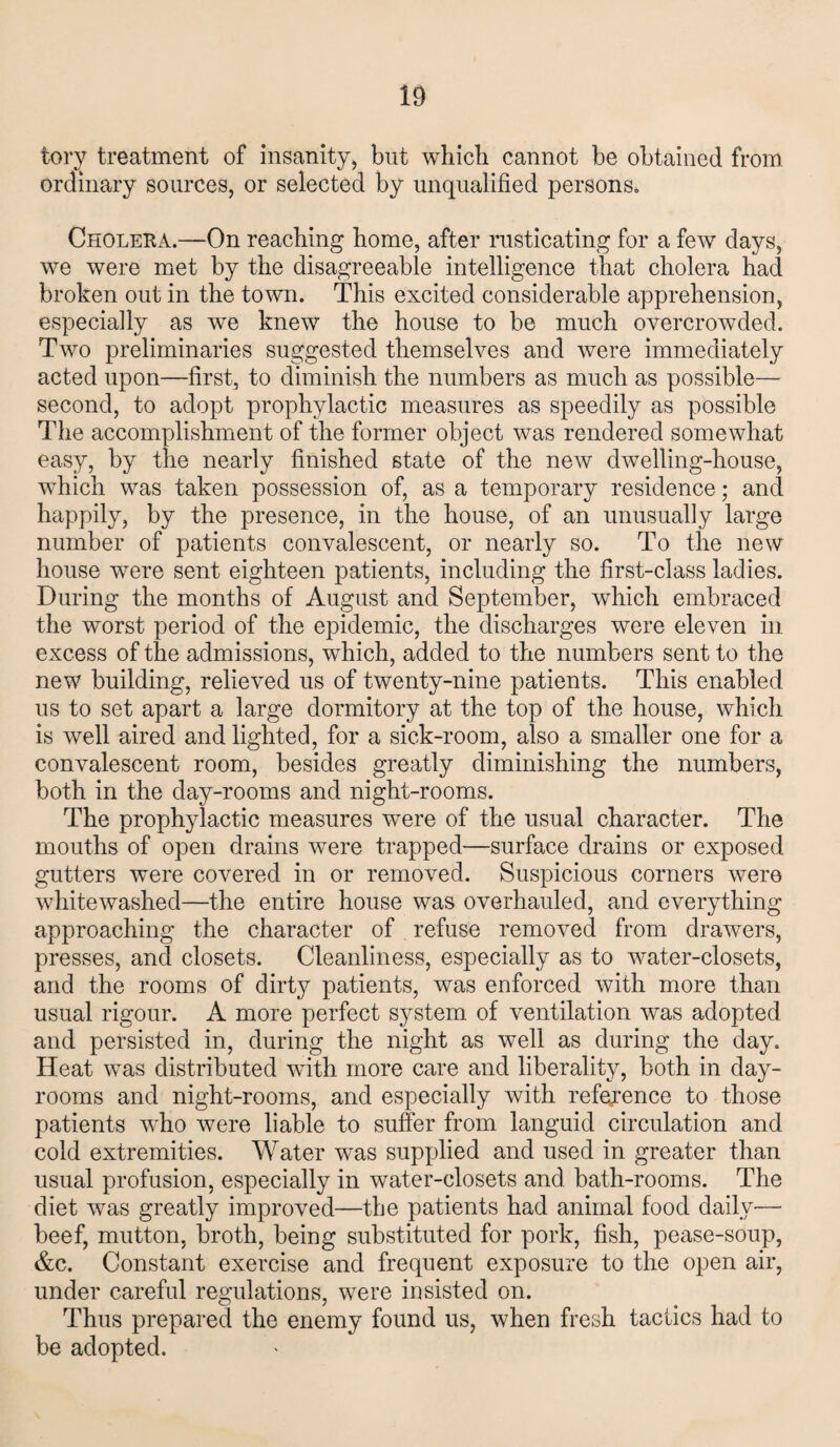 tory treatment of insanity, but which cannot be obtained from, ordinary sources, or selected by unqualified persons. Cholera.—On reaching home, after rusticating for a few days, we were met by the disagreeable intelligence that cholera had broken out in the town. This excited considerable apprehension, especially as we knew the house to be much overcrowded. Two preliminaries suggested themselves and were immediately acted upon—first, to diminish the numbers as much as possible— second, to adopt prophylactic measures as speedily as possible The accomplishment of the former object was rendered somewhat easy, by the nearly finished state of the new dwelling-house, which was taken possession of, as a temporary residence; and happily, by the presence, in the house, of an unusually large number of patients convalescent, or nearly so. To the new house were sent eighteen patients, including the first-class ladies. During the months of August and September, which embraced the worst period of the epidemic, the discharges were eleven in excess of the admissions, which, added to the numbers sent to the new building, relieved us of twenty-nine patients. This enabled us to set apart a large dormitory at the top of the house, which is well aired and lighted, for a sick-room, also a smaller one for a convalescent room, besides greatly diminishing the numbers, both in the day-rooms and night-rooms. The prophylactic measures were of the usual character. The mouths of open drains were trapped—surface drains or exposed gutters were covered in or removed. Suspicious corners were whitewashed—the entire house was overhauled, and everything approaching the character of refuse removed from drawers, presses, and closets. Cleanliness, especially as to water-closets, and the rooms of dirty patients, was enforced with more than usual rigour. A more perfect system of ventilation was adopted and persisted in, during the night as well as during the day. Heat was distributed with more care and liberality, both in day- rooms and night-rooms, and especially with reference to those patients who were liable to suffer from languid circulation and cold extremities. Water was supplied and used in greater than usual profusion, especially in water-closets and bath-rooms. The diet was greatly improved—the patients had animal food daily—■ beef, mutton, broth, being substituted for pork, fish, pease-soup, &c. Constant exercise and frequent exposure to the open air, under careful regulations, were insisted on. Thus prepared the enemy found us, when fresh tactics had to be adopted.