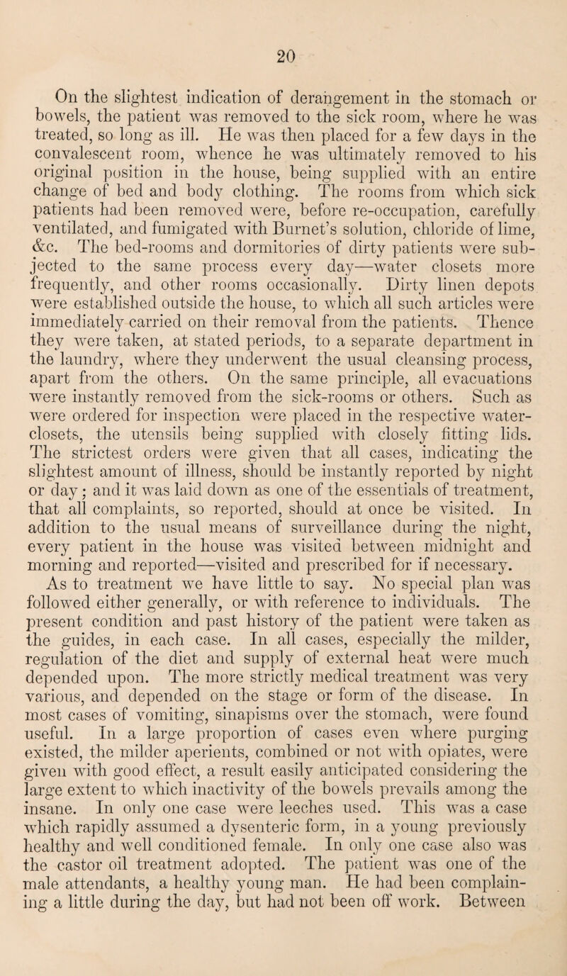 On the slightest indication of derangement in the stomach or bowels, the patient was removed to the sick room, where he was treated, so long as ill. He was then placed for a few days in the convalescent room, wdience he was ultimately removed to his original position in the house, being supplied with an entire change of bed and body clothing. The rooms from which sick patients had been removed were, before re-occupation, carefully ventilated, and fumigated with Burnet’s solution, chloride of lime, &c. The bed- rooms and dormitories of dirty patients were sub¬ jected to the same process every day—water closets more frequently, and other rooms occasionally. Dirty linen depots were established outside the house, to which all such articles were immediately carried on their removal from the patients. Thence they were taken, at stated periods, to a separate department in the laundry, where they underwent the usual cleansing process, apart from the others. On the same principle, all evacuations were instantly removed from the sick-rooms or others. Such as were ordered for inspection were placed in the respective water- closets, the utensils being supplied with closely fitting lids. The strictest orders were given that all cases, indicating the slightest amount of illness, should be instantly reported by night or day; and it was laid down as one of the essentials of treatment, that all complaints, so reported, should at once be visited. In addition to the usual means of surveillance during the night, every patient in the house was visited between midnight and morning and reported—visited and prescribed for if necessary. As to treatment wre have little to say. No special plan was followed either generally, or with reference to individuals. The present condition and past history of the patient were taken as the guides, in each case. In all cases, especially the milder, regulation of the diet and supply of external heat were much depended upon. The more strictly medical treatment was very various, and depended on the stage or form of the disease. In most cases of vomiting, sinapisms over the stomach, were found useful. In a large proportion of cases even where purging existed, the milder aperients, combined or not with opiates, were given with good effect, a result easily anticipated considering the large extent to which inactivity of the bowels prevails among the insane. In only one case wTere leeches used. This was a case which rapidly assumed a dysenteric form, in a young previously healthy and well conditioned female. In only one case also was the castor oil treatment adopted. The patient w-as one of the male attendants, a healthy young man. He had been complain¬ ing a little during the day, but had not been off work. Between
