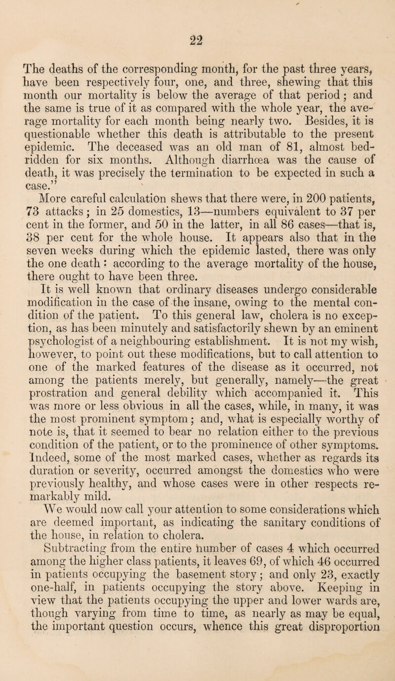 The deaths of the corresponding month, for the past three years, have been respectively four, one, and three, shewing that this month our mortality is below the average of that period; and the same is true of it as compared with the whole year, the ave¬ rage mortality for each month being nearly two. Besides, it is questionable whether this death is attributable to the present epidemic. The deceased was an old man of 81, almost bed¬ ridden for six months. Although diarrhoea was the cause of death, it was precisely the termination to be expected in such a case.” More careful calculation shews that there were, in 200 patients, 73 attacks; in 25 domestics, 13—numbers equivalent to 37 per cent in the former, and 50 in the latter, in all 86 cases—that is, 38 per cent for the whole house. It appears also that in the seven weeks during which the epidemic lasted, there was only the one death : according to the average mortality of the house, there ought to have been three. It is well known that ordinary diseases undergo considerable modification in the case of the insane, owing to the mental con¬ dition of the patient. To this general law, cholera is no excep¬ tion, as has been minutely and satisfactorily shewn by an eminent psychologist of a neighbouring establishment. It is not my wash, however, to point out these modifications, but to call attention to one of the marked features of the disease as it occurred, not among the patients merely, but generally, namely—the great prostration and general debility which accompanied it. This was more or less obvious in all the cases, while, in many, it was the most prominent symptom; and, what is especially worthy of note is, that it seemed to bear no relation either to the previous condition of the patient, or to the prominence of other symptoms. Indeed, some of the most marked cases, whether as regards its duration or severity, occurred amongst the domestics who were previously healthy, and whose cases were in other respects re¬ markably mild. We would now call your attention to some considerations which are deemed important, as indicating the sanitary conditions of the house, in relation to cholera. Subtracting from the entire number of cases 4 which occurred among the higher class patients, it leaves 69, of which 46 occurred in patients occupying the basement story; and only 23, exactly one-half, in patients occupying the story above. Keeping in view that the patients occupying the upper and lower wards are, though varying from time to time, as nearly as may be equal, the important question occurs, whence this great disproportion