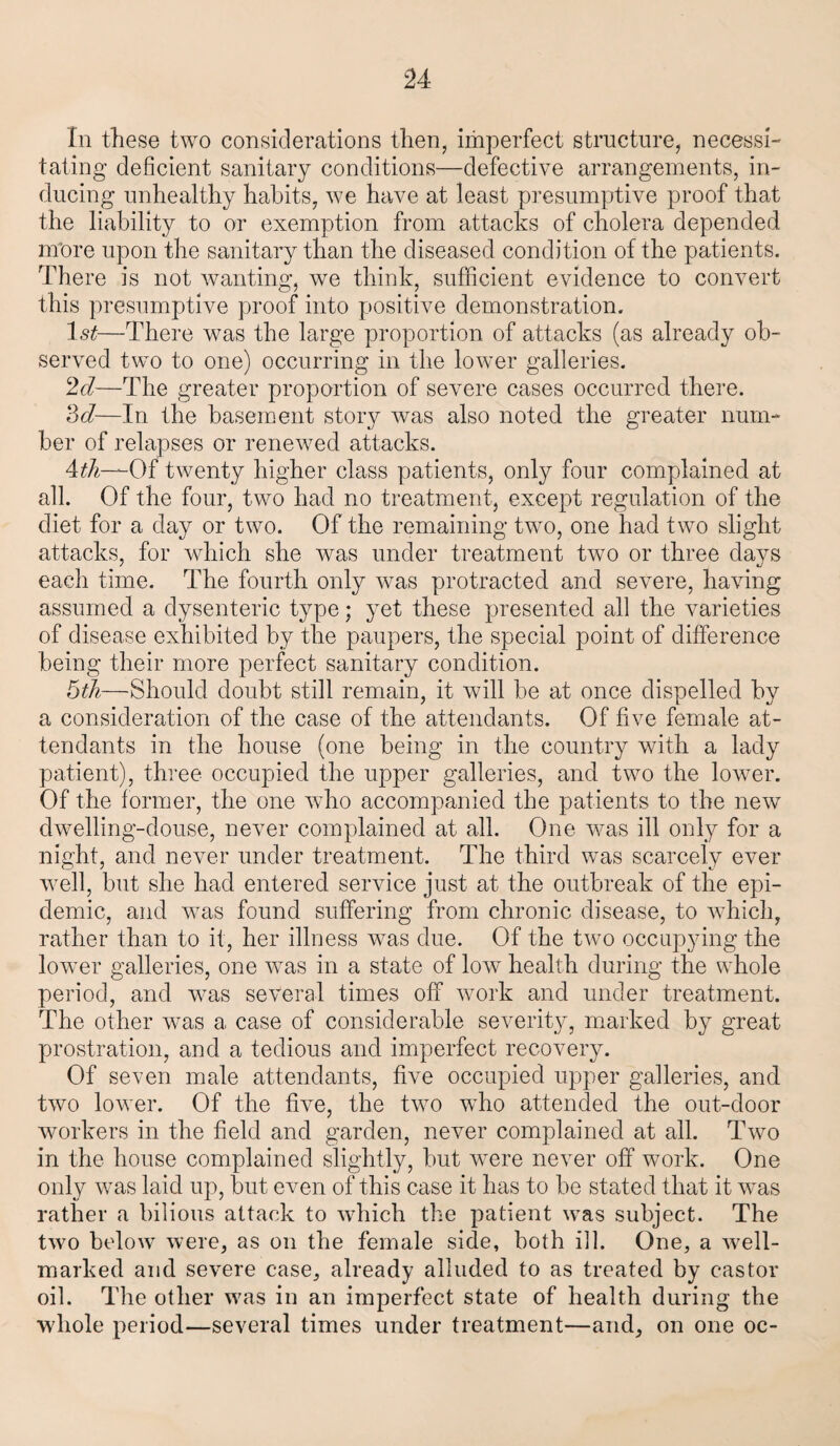 In these two considerations then, imperfect structure, necessi¬ tating deficient sanitary conditions—defective arrangements, in¬ ducing unhealthy habits, we have at least presumptive proof that the liability to or exemption from attacks of cholera depended more upon the sanitary than the diseased condition of the patients. There is not wanting, we think, sufficient evidence to convert this presumptive proof into positive demonstration. ls£—There was the large proportion of attacks (as already ob¬ served two to one) occurring in the lower galleries. 2d—The greater proportion of severe cases occurred there. 3d—In the basement story was also noted the greater num¬ ber of relapses or renewed attacks. 4th—Of twenty higher class patients, only four complained at all. Of the four, two had no treatment, except regulation of the diet for a day or two. Of the remaining two, one had two slight attacks, for which she was under treatment two or three days each time. The fourth only was protracted and severe, having assumed a dysenteric type; yet these presented all the varieties of disease exhibited by the paupers, the special point of difference being their more perfect sanitary condition. 5th—Should doubt still remain, it will be at once dispelled by a consideration of the case of the attendants. Of five female at¬ tendants in the house (one being in the country with a lady patient), three occupied the upper galleries, and two the lower. Of the former, the one who accompanied the patients to the new dwelling-douse, never complained at all. One was ill only for a night, and never under treatment. The third was scarcely ever well, but she had entered service just at the outbreak of the epi¬ demic, and was found suffering from chronic disease, to which, rather than to it, her illness was due. Of the two occupying the lower galleries, one was in a state of low health during the whole period, and was several times off work and under treatment. The other was a case of considerable severity, marked by great prostration, and a tedious and imperfect recovery. Of seven male attendants, five occupied upper galleries, and two lower. Of the five, the two who attended the out-door workers in the field and garden, never complained at all. Two in the house complained slightly, but were never off work. One only was laid up, but even of this case it has to be stated that it was rather a bilious attack to which the patient was subject. The two below were, as on the female side, both ill. One, a well- marked and severe case, already alluded to as treated by castor oil. The other was in an imperfect state of health during the whole period—several times under treatment—and, on one oc-