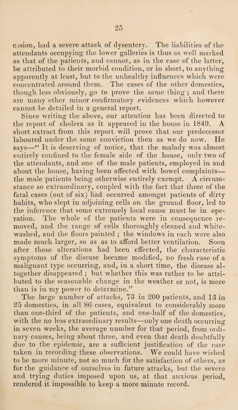 c ision, had a severe attack of dysentery. The liabilities of the attendants occupying the lower galleries is thus as well marked as that of the patients, and cannot, as in the case of the latter, he attributed to their morbid condition, or in short, to anything apparently at least, but to the unhealthy influences which were concentrated around them. The cases of the other domestics, though less obviously, go to prove the same thing ; and there are many other minor confirmatory evidences which however cannot be detailed in a general report. Since writing the above, our attention has been directed to the report of cholera as it appeared in the house in 1849. A short extract from this report will prove that our predecessor laboured under the same conviction then as we do now. He says—“ Jt is deserving of notice, that the malady was almost entirely confined to the female side of the house, only two of the attendants, and one of the male patients, employed in and about the house, having been affected with bowel complaints— the male patients being otherwise entirely exempt. A circum¬ stance so extraordinary, coupled with the fact that three of the fatal cases (out of six) had occurred amongst patients of dirty habits, who slept in adjoining cells on the ground floor, led to the inference that some extremely local cause must be in ope¬ ration. The whole of the patients were in consequence re¬ moved, and the range of cells thoroughly cleaned and white¬ washed, and the floors painted ; the windows in each were also made much larger, so as as to afford better ventilation. Soon after these alterations had been effected, the characteristic symptoms of the disease became modified, no fresh case of a malignant type occurring, and, in a short time, the disease al¬ together disappeared ; but whether this was rather to he attri¬ buted to the seasonable change in the weather or not, is more than is in my power to determine.” The large number of attacks, 73 in 200 patients, and 13 in 25 domestics, in all 86'cases, equivalent to considerably more than one-third of the patients, and one-half of the domestics, with the no less extraordinary results—only one death occurring in seven weeks, the average number for that period, from ordi¬ nary causes, being about three, and even that death doubtfully due to the epidemic, are a sufficient justification of the care taken in recording these observations. We could have wished to be more minute, not so much for the satisfaction of others, as for the guidance of ourselves in future attacks, but the severe and trying duties imposed upon us, at that anxious period, rendered it impossible to keep a more minute record.