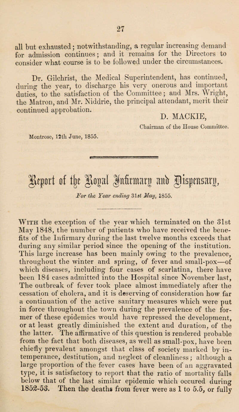 all but exhausted; notwithstanding, a regular increasing demand for admission continues; and it remains for the Directors to consider what course is to be followed under the circumstances. Dr. Gilchrist, the Medical Superintendent, has continued, during the year, to discharge his very onerous and important duties, to the satisfaction of the Committee; and Mrs. Wright, the Matron, and Mr. Niddrie, the principal attendant, merit their continued approbation. D. MACKIE, Chairman of the House Committee. Montrose, 12th June, 1855. Airport of tfjc Jiopl Infiniuiro anh Jisgenaarg, For the Year ending 3lst May, 1855. With the exception of the year which terminated on the 31st May 1848, the number of patients who have received the bene¬ fits of the Infirmary during the last twelve months exceeds that during any similar period since the opening of the institution. This large increase has been mainly owing to the prevalence, throughout the winter and spring, of fever and small-pox—of which diseases, including four cases of scarlatina, there have been 184 cases admitted into the Hospital since November last. The outbreak of fever took place almost immediately after the cessation of cholera, and it is deserving of consideration how far a continuation of the active sanitary measures wffiich were put in force throughout the town during the prevalence of the for¬ mer of these epidemics would have repressed the development, or at least greatly diminished the extent and duration, of the the latter. The affirmative of this question is rendered probable from the fact that both diseases, as well as small-pox, have been chiefly prevalent amongst that class of society marked by in¬ temperance, destitution, and neglect of cleanliness; although a large proportion of the fever cases have been of an aggravated type, it is satisfactory to report that the ratio of mortality falls below that of the last similar epidemic which occured during 1852-53. Then the deaths from fever were as 1 to 5.5, or fully