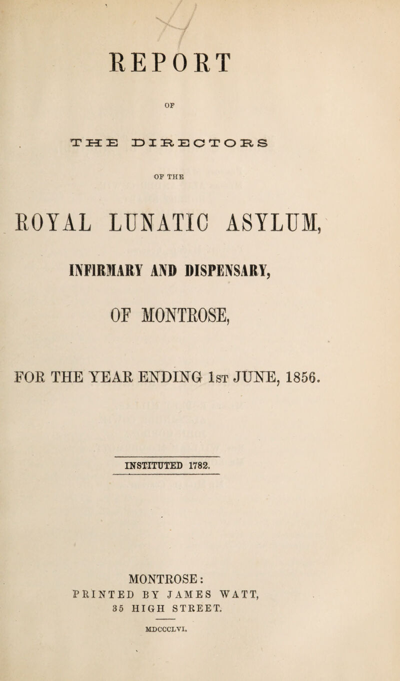 REPORT OP T H DIRECTORS OF THE ROYAL LUNATIC ASYLUM, INFIRMARY AND DISPENSARY, OF MONTKOSE, FOR THE YEAR ENDING 1st JUNE, 1856. INSTITUTED 1782. MONTROSE: PRINTED BY JAMES WATT, 35 HIGH STREET. MDCCCLVI.