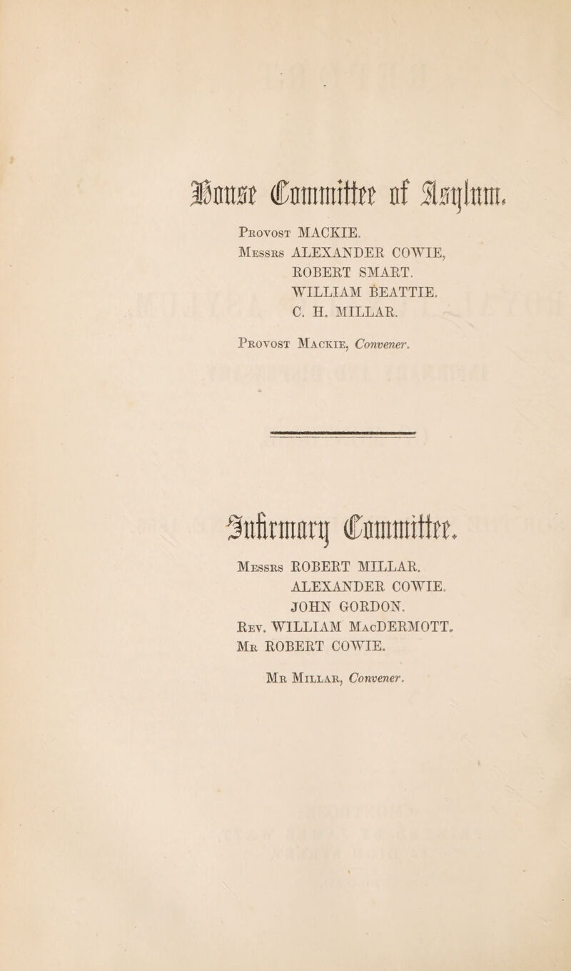 ¥mm Cnrmititfit nf Slmjimn Provost MACKIE. Messrs ALEXANDER COWIE, ROBERT SMART. WILLIAM BEATTIE, C. II. MILLAR. Provost Mackie, Convener. Mrnwq Cnrmintfrr. Messrs ROBERT MILLAR. ALEXANDER COWIE. JOHN GORDON. Rev. WILLIAM MacDERMOTT. Mr ROBERT COWIE. Mr Millar, Convener,