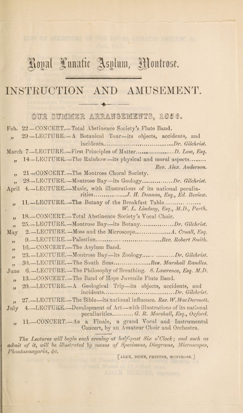 INSTRUCTION AND AMUSEMENT. !B AIMIIHSIB, 11,88f®. Feb. 22—CONCERT.— Total Abstinence Society’s Flute Band. „ 29—LECTURE.—A Botanical Tour—its objects, accidents, and incidents...Dr. Gilchrist. March 7—•LECTURE.—First Principles of Matter...D. Low, Esq. ,, 14—LECTURE.—The Rainbow—its physical and moral aspects. Rev. Alex. Anderson. „ 21—CONCERT.—The Montrose Choral Society. „ 28—LECTURE.—Montrose Bay—-its Geology..Dr. Gilchrist. April 4.—LECTURE.—Music, with illustrations of its national peculia¬ rities,.-J. H. Donnan, Esq., Ed. Review. 11.—LECTURE.—-The Botany of the Breakfast Table. W. L. Lindsay, Esq., M.D., Perth. 18.—CONCERT.—Total Abstinence Society’s Vocal Choir. 25.—LECTURE.—Montrose Bay—its Botany.Dr. Gilchrist. 2.—LECTURE.—Moss and the Microscope.,.A. Croall, Esq. 9.—LECTURE.—Palestine...Rev. Robert Smith. 16.— CONCERT.—The Asylum Band. 23.—LECTURE.—Montrose Bay—its Zoology.Dr. Gilchrist. 30.—LECTURE.—The South Seas.Rev. Marshall Randles. 6.—LECTURE.—The Philosophy of Breathing. S. Lawrence, Esq. M.D. 13.—CONCERT.—The Band of Hope Juvenile Flute Band. 20.—LECTURE.—A Geological Trip—its objects, accidents, and incidents.Dr. Gilchrist. 27.—LECTURE.—The Bible—its national influence. Rev. W.MacDermott. July 4.—LECTURE.—Development of Art—with illustrations of its national peculiarities.G. R. Marshall, Esq., Oxford. 11.—CONCERT.—As a Finale, a grand Vocal and Instrumental Concert, by an Amateur Choir and Orchestra. May June » s) The Lectures will begin each evening at half-past Six o'Clock; and such as admit of it, will be illustrated by means of Specimens, Diagrams, Microscopes, Phantasmagoria, tfc. [ALEX. DUNN, PRINTER, MONTROSE.]