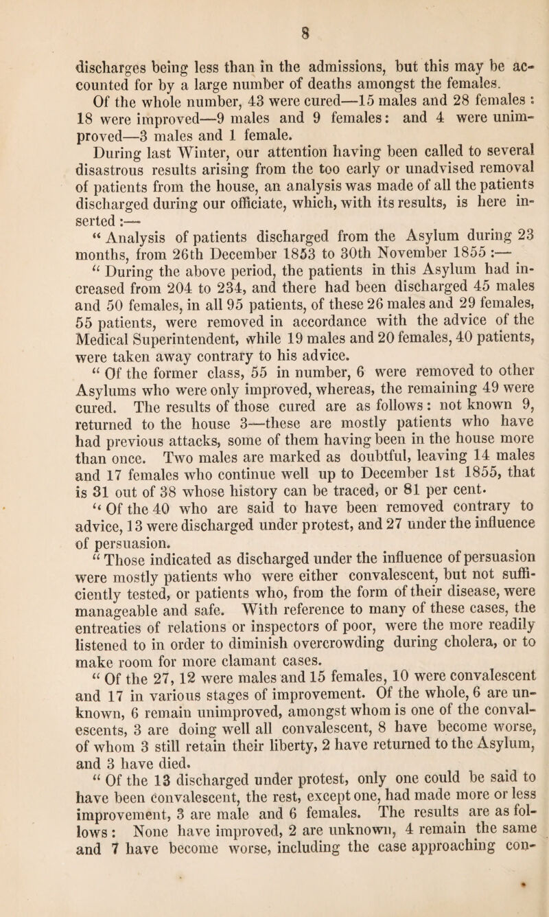 discharges being less than in the admissions, but this may be ac¬ counted for by a large number of deaths amongst the females. Of the whole number, 43 were cured—15 males and 28 females : 18 were improved—-9 males and 9 females: and 4 were unim¬ proved—3 males and 1 female. During last Winter, our attention having been called to several disastrous results arising from the too early or unadvised removal of patients from the house, an analysis was made of all the patients discharged during our officiate, which, with its results, is here in¬ serted “ Analysis of patients discharged from the Asylum during 23 months, from 26th December 1853 to 30th November 1855 _ u During the above period, the patients in this Asylum had in¬ creased from 204 to 234, and there had been discharged 45 males and 50 females, in all 95 patients, of these 26 males and 29 females, 55 patients, were removed in accordance with the advice of the Medical Superintendent, while 19 males and 20 females, 40 patients, were taken away contrary to his advice. “ Of the former class, 55 in number, 6 were removed to other Asylums who were only improved, whereas, the remaining 49 were cured. The results of those cured are as follows : not known 9, returned to the house 3—these are mostly patients who have had previous attacks, some of them having been in the house more than once. Two males are marked as doubtful, leaving 14 males and 17 females who continue well up to December 1st 1855, that is 31 out of 38 whose history can be traced, or 81 per cent. ‘‘ Of the 40 who are said to have been removed contrary to advice, 13 were discharged under protest, and 27 under the influence of persuasion. “ Those indicated as discharged under the influence of persuasion were mostly patients who were either convalescent, but not suffi¬ ciently tested, or patients who, from the form of their disease, were manageable and safe. With reference to many of these cases, the entreaties of relations or inspectors of poor, were the more readily listened to in order to diminish overcrowding during cholera, or to make room for more clamant cases. “ Of the 27,12 were males and 15 females, 10 were convalescent and 17 in various stages of improvement. Of the whole, 6 are un¬ known, 6 remain unimproved, amongst whom is one of the conval¬ escents, 3 are doing well all convalescent, 8 have become worse, of whom 3 still retain their liberty, 2 have returned to the Asylum, and 3 have died. u Of the 13 discharged under protest, only one could be said to have been convalescent, the rest, except one, had made more or less improvement, 3 are male and 6 females. The results are as fol¬ lows : None have improved, 2 are unknown, 4 remain the same and 7 have become worse, including the case approaching con-