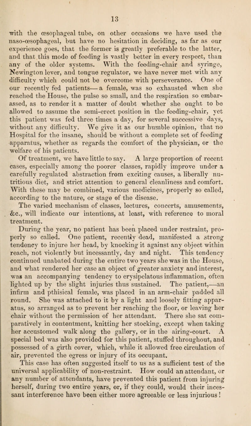 ■with the oesophageal tube, on other occasions we have used the naso-oesophageal, but have no hesitation in deciding, as far as our experience goes, that the former is greatly preferable to the latter, and that this mode of feeding is vastly better in every respect, than any of the older systems. With the feeding-chair and syringe, Newington lever, and tongue regulator, we have never met with any difficulty which could not be overcome with perseverance. One of our recently fed patients— a female, was so exhausted when she reached the House, the pulse so small, and the respiration so embarr¬ assed, as to render it a matter of doubt whether she ought to be allowed to assume the semi-erect position in the feeding-chair, yet this patient was fed three times a day, for several successive days, without any difficulty. We give it as our humble opinion, that no Hospital for the insane, should be without a complete set of feeding -apparatus, whether as regards the comfort of the physician, or the welfare of his patients. Of treatment, we have little to say. A large proportion of recent cases, especially among the poorer classes, rapidly improve under a carefully regulated abstraction from exciting causes, a liberally nu¬ tritious diet, and strict attention to general cleanliness and comfort. With these may be combined, various medicines, properly so called, according to the nature, or stage of the disease. The varied mechanism of classes, lectures, concerts, amusements, &c., will indicate our intentions, at least, with reference to moral treatment. During the year, no patient has been placed under restraint, pro¬ perly so called. One patient, recently dead, manifested a strong tendency to injure her head, by knocking it against any object within reach, not violently but incessantly, day and night. This tendency continued unabated during the entire two years she was in the House, and what rendered her case an object of greater anxiety and interest, wag an accompanying tendency to erysipelatous inflammation, often lighted up by the slight injuries thus sustained. The patient,—an infirm and pthisical female, was placed in an arm-chair padded all round. She was attached to it by a light and loosely fitting appar¬ atus, so arranged as to prevent her reaching the floor, or leaving her chair without the permission of her attendant. There she sat com¬ paratively in contentment, knitting her stocking, except when taking her accustomed walk along the gallery, or in the airing-court. A special bed was also provided for this patient, stuffed throughout, and possessed of a girth cover, which, while it allowed free circulation of air, prevented the egress or injury of its occupant. This case has often suggested itself to us as a sufficient test of the universal applicability of non-restraint. How could an attendant, or any number of attendants, have prevented this patient from injuring herself, during two entire years, or, if they could, would their inces¬ sant interference have been either more agreeable or less injurious!