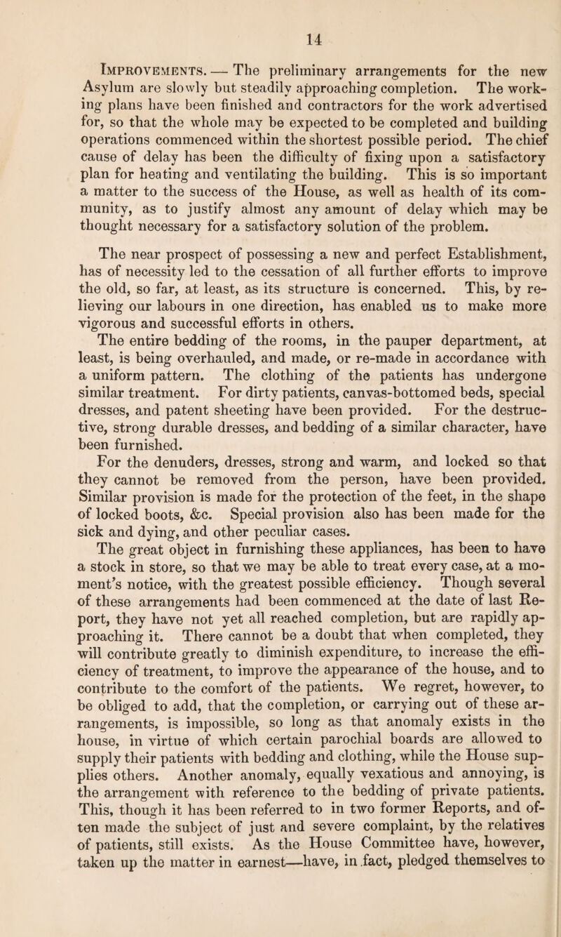 Improvements. — The preliminary arrangements for the new Asylum are slowly but steadily approaching completion. The work¬ ing plans have been finished and contractors for the work advertised for, so that the whole may be expected to be completed and building operations commenced within the shortest possible period. The chief cause of delay has been the difficulty of fixing upon a satisfactory plan for heating and ventilating the building. This is so important a matter to the success of the House, as well as health of its com¬ munity, as to justify almost any amount of delay which may be thought necessary for a satisfactory solution of the problem. The near prospect of possessing a new and perfect Establishment, has of necessity led to the cessation of all further efforts to improve the old, so far, at least, as its structure is concerned. This, by re¬ lieving our labours in one direction, has enabled us to make more vigorous and successful efforts in others. The entire bedding of the rooms, in the pauper department, at least, is being overhauled, and made, or re-made in accordance with a uniform pattern. The clothing of the patients has undergone similar treatment. For dirty patients, canvas-bottomed beds, special dresses, and patent sheeting have been provided. For the destruc¬ tive, strong durable dresses, and bedding of a similar character, have been furnished. For the denuders, dresses, strong and warm, and locked so that they cannot be removed from the person, have been provided. Similar provision is made for the protection of the feet, in the shape of locked boots, &c. Special provision also has been made for the sick and dying, and other peculiar cases. The great object in furnishing these appliances, has been to have a stock in store, so that we may be able to treat every case, at a mo¬ ment’s notice, with the greatest possible efficiency. Though several of these arrangements liad been commenced at the date of last Re¬ port, they have not yet all reached completion, but are rapidly ap¬ proaching it. There cannot be a doubt that when completed, they will contribute greatly to diminish expenditure, to increase the effi¬ ciency of treatment, to improve the appearance of the house, and to contribute to the comfort of the patients. We regret, however, to be obliged to add, that the completion, or carrying out of these ar¬ rangements, is impossible, so long as that anomaly exists in the house, in virtue of which certain parochial boards are allowed to supply their patients with bedding and clothing, while the House sup¬ plies others. Another anomaly, equally vexatious and annoying, is the arrangement with reference to the bedding of private patients. This, though it has been referred to in two former Reports, and of¬ ten made the subject of just and severe complaint, by the relatives of patients, still exists. As the House Committee have, however, taken up the matter in earnest—have, in fact, pledged themselves to