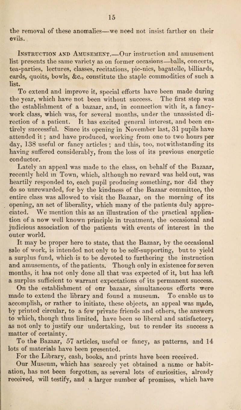 the removal of these anomalies—we need not insist farther on their evils. Instruction and Amusement.—Our instruction and amusement list presents the same variety as on former occasions—balls, concerts, tea-parties, lectures, classes, recitations, pic-nics, bagatelle, billiards, cards, quoits, bowls, &e., constitute the staple commodities of such a list. To extend and improve it, special efforts have been made during the year, which have not been without success. The first step was the establishment of a bazaar, and, in connection with it, a fancy- work class, which was, for several months, under the unassisted di¬ rection of a patient. It has excited general interest, and been en¬ tirely successful. Since its opening in November last, 31 pupils have attended it; and have produced, working from one to two hours per day, 138 useful or fancy articles ; and this, too, notwithstanding its having suffered considerably, from the loss of its previous energetic conductor. Lately an appeal was made to the class, on behalf of the Bazaar, recently held in Town, which, although no reward was held out, was heartily responded to, each pupil producing something, nor did they do so unrewarded, for by the kindness of the Bazaar committee, the entire class was allowed to visit the Bazaar, on the morning of its opening, an act of liberality, which many of the patients duly appre¬ ciated. We mention this as an illustration of the practical applica¬ tion of a now well known principle in treatment, the occasional and judicious association of the patients with events of interest in the outer world. It may be proper here to state, that the Bazaar, by the occasional sale of work, is intended not only to be self-supporting, but to yield a surplus fund, which is to be devoted to furthering the instruction and amusements, of the patients. Though only in existence for seven months, it has not only done all that was expected of it, but has left a surplus sufficient to warrant expectations of its permanent success. On the establishment of our bazaar, simultaneous efforts were made to extend the library and found a museum. To enable us to accomplish, or rather to initiate, these objects, an appeal was made, by printed circular, to a few private friends and others, the answers to which, though thus limited, have been so liberal and satisfactory, as not only to justify our undertaking, but to render its success a matter of certainty. To the Bazaar, 57 articles, useful or fancy, as patterns, and 14 lots of materials have been presented. For the Library, cash, books, and prints have been received. Our Museum, which has scarcely yet obtained a name or habit¬ ation, has not been forgotten, as several lots of curiosities, already received, will testify, and a larger number of promises, which have