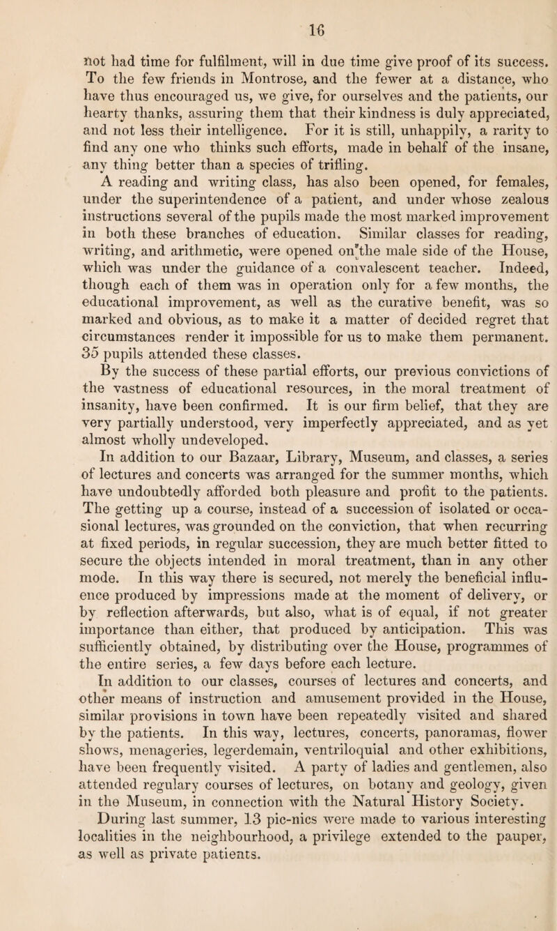 not had time for fulfilment, will in due time give proof of its success. To the few friends in Montrose, and the fewer at a distance, who have thus encouraged us, we give, for ourselves and the patients, our hearty thanks, assuring them that their kindness is duly appreciated, and not less their intelligence. For it is still, unhappily, a rarity to find any one who thinks such efforts, made in behalf of the insane, any thing better than a species of trifling. A reading and writing class, has also been opened, for females, under the superintendence of a patient, and under whose zealous instructions several of the pupils made the most marked improvement in both these branches of education. Similar classes for reading, writing, and arithmetic, were opened on*the male side of the House, which was under the guidance of a convalescent teacher. Indeed, though each of them was in operation only for a few months, the educational improvement, as well as the curative benefit, was so marked and obvious, as to make it a matter of decided regret that circumstances render it impossible for us to make them permanent. 35 pupils attended these classes. By the success of these partial efforts, our previous convictions of the vastness of educational resources, in the moral treatment of insanity, have been confirmed. It is our firm belief, that they are very partially understood, very imperfectly appreciated, and as yet almost wholly undeveloped. In addition to our Bazaar, Library, Museum, and classes, a series of lectures and concerts was arranged for the summer months, which have undoubtedly afforded both pleasure and profit to the patients. The getting up a course, instead of a succession of isolated or occa¬ sional lectures, was grounded on the conviction, that when recurring at fixed periods, in regular succession, they are much better fitted to secure the objects intended in moral treatment, than in any other mode. In this way there is secured, not merely the beneficial influ¬ ence produced by impressions made at the moment of delivery, or by reflection afterwards, but also, what is of equal, if not greater importance than either, that produced by anticipation. This was sufficiently obtained, by distributing over the House, programmes of the entire series, a few days before each lecture. In addition to our classes, courses of lectures and concerts, and other means of instruction and amusement provided in the House, similar provisions in town have been repeatedly visited and shared by the patients. In this way, lectures, concerts, panoramas, flower shows, menageries, legerdemain, ventriloquial and other exhibitions, have been frequently visited. A party of ladies and gentlemen, also attended regulary courses of lectures, on botany and geology, given in the Museum, in connection with the Natural History Society. During last summer, 13 pic-nics were made to various interesting localities in the neighbourhood, a privilege extended to the pauper, as well as private patients.