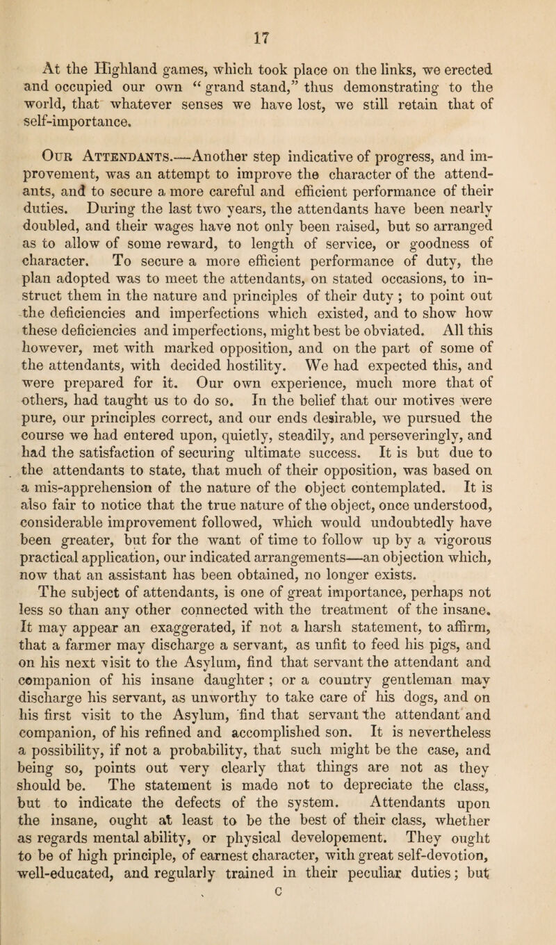 At the Highland games, which took place on the links, we erected and occupied our own “ grand stand,” thus demonstrating to the world, that whatever senses we have lost, we still retain that of self-importance. Our Attendants.—Another step indicative of progress, and im¬ provement, was an attempt to improve the character of the attend¬ ants, and to secure a more careful and efficient performance of their duties. During the last two years, the attendants have been nearly doubled, and their wages have not only been raised, but so arranged as to allow of some reward, to length of service, or goodness of character. To secure a more efficient performance of duty, the plan adopted was to meet the attendants, on stated occasions, to in¬ struct them in the nature and principles of their duty ; to point out the deficiencies and imperfections which existed, and to show how these deficiencies and imperfections, might best be obviated. All this however, met with marked opposition, and on the part of some of the attendants, with decided hostility. We had expected this, and were prepared for it. Our own experience, much more that of others, had taught us to do so. In the belief that our motives were pure, our principles correct, and our ends desirable, we pursued the course we had entered upon, quietly, steadily, and perseveringly, and had the satisfaction of securing ultimate success. It is but due to the attendants to state, that much of their opposition, was based on a mis-apprehension of the nature of the object contemplated. It is also fair to notice that the true nature of the object, once understood, considerable improvement followed, which would undoubtedly have been greater, but for the want of time to follow up by a vigorous practical application, our indicated arrangements—an objection which, now that an assistant has been obtained, no longer exists. The subject of attendants, is one of great importance, perhaps not less so than any other connected with the treatment of the insane. It may appear an exaggerated, if not a harsh statement, to affirm, that a farmer may discharge a servant, as unfit to feed his pigs, and on his next visit to the Asylum, find that servant the attendant and companion of his insane daughter ; or a country gentleman may discharge his servant, as unworthy to take care of his dogs, and on his first visit to the Asylum, 'find that servant the attendant and companion, of his refined and accomplished son. It is nevertheless a possibility, if not a probability, that such might be the case, and being so, points out very clearly that things are not as they should be. The statement is made not to depreciate the class, but to indicate the defects of the system. Attendants upon the insane, ought at least to be the best of their class, whether as regards mental ability, or physical developement. They ought to be of high principle, of earnest character, with great self-devotion, well-educated, and regularly trained in their peculiar duties; but c