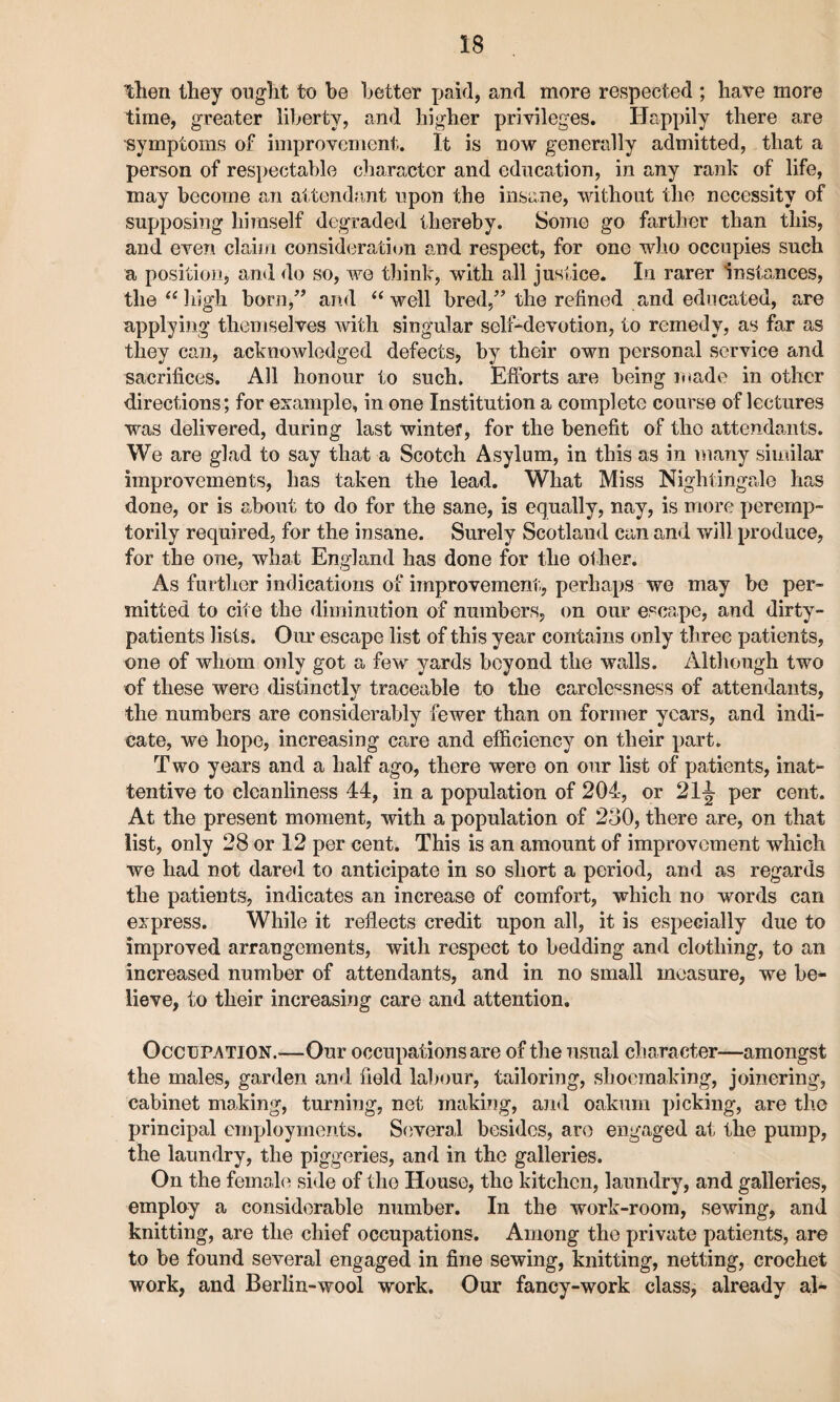 then they ought to he better paid, and more respected ; have more time, greater liberty, and higher privileges. Happily there are symptoms of improvement. It is now generally admitted, that a person of respectable character and education, in any rank of life, may become an attendant upon the insane, without the necessity of supposing himself degraded thereby. Some go farther than this, and even claim consideration and respect, for one who occupies such a position, and do so, we think, with all justice. In rarer Instances, the “ high born,” and “well bred,” the refined and educated, are applying themselves with singular self-devotion, to remedy, as far as they can, acknowledged defects, by their own personal service and sacrifices. All honour to such. Efforts are being made in other directions; for example, in one Institution a complete course of lectures was delivered, during last winter, for the benefit of tho attendants. We are glad to say that a Scotch Asylum, in this as in many similar improvements, has taken the lead. What Miss Nightingale has done, or is about to do for the sane, is equally, nay, is more peremp¬ torily required, for the insane. Surely Scotland can and will produce, for the one, what England has done for the other. As further indications of improvement;, perhaps we may be per¬ mitted to cite the diminution of numbers, on our escape, and dirty- patients lists. Our escape list of this year contains only three patients, one of whom only got a few yards beyond the walls. Although two of these were distinctly traceable to the carelessness of attendants, the numbers are considerably fewer than on former years, and indi¬ cate, we hope, increasing care and efficiency on their part. Two years and a half ago, there were on our list of patients, inat¬ tentive to cleanliness 44, in a population of 204, or 21^ per cent. At the present moment, with a population of 230, there are, on that list, only 28 or 12 per cent. This is an amount of improvement which we had not dared to anticipate in so short a period, and as regards the patients, indicates an increase of comfort, which no words can express. While it reflects credit upon all, it is especially due to improved arrangements, with respect to bedding and clothing, to an increased number of attendants, and in no small measure, we be¬ lieve, to their increasing care and attention. Occupation.—Our occupations are of the usual character—amongst the males, garden and field labour, tailoring, shoemaking, joinering, cabinet making, turning, net making, and oakum picking, are the principal employments. Several besides, are engaged at the pump, the laundry, the piggeries, and in the galleries. On the female side of tho House, the kitchen, laundry, and galleries, employ a considerable number. In the work-room, sewing, and knitting, are the chief occupations. Among the private patients, are to be found several engaged in fine sewing, knitting, netting, crochet work, and Berlin-wool work. Our fancy-work class, already al-