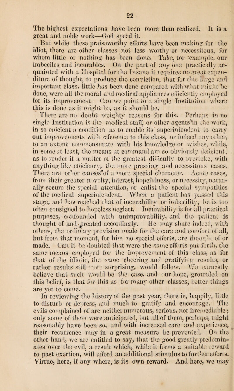 The highest expectations have been more than realized. It is a great and noble work—God speed it. But while these praiseworthy efforts have been making for the idiot, there are other classes not less worthy or necessitous, for whom little or nothing has been done. Take, for 'example, our imbeciles and incurables. On the part of any one practically ac¬ quainted with a Hospital for the Insane it requires no great expen¬ diture of thought, to produce the conviction, that for this large and important class, little has been done compared with, what night be done, were all the moral and medical appliances efficiently employed for its improvement. Can wo point to a single Institution where this is done as it might be, as it should be. There are no doubt weighty reasons for this. TVrhaps in no single Institution is the medical staff, or other agcntsbii the work, in so efficient a, condition as to enable its superintendent to carry out improvements with reference to this class, or indeed any other, to an extent commensurate with his knowledge or wishes, while, in some at least, the means at command are so obviously deficient, as to render it a matter of the greatest difficulty to overtake, with anything like efficiency, the more pressing and necessitous cases. There arc other causcsbff a more special character. Acute cases, from tlicir greater novelty, interest, hopefulness, or necessity, natur¬ ally secure the special attention, or enlist the special sympathies of the medical superintendent. When a patient lias passed this stage, and has reached that of incurability or imbecility, he is too often consigned to hopeless neglect. Incurability is for all practical purposes, confounded with unimprovability, and the patient is thought of and ^treated accordingly. Be may share indeed, with others, the ordinary provision made for the care and comfort of all, but from that moment, for him no special efforts, are thought of or made. (Jan it be doubted that were the same efforts put forth, the same means employed for the improvement of this class, as for that of the idiotic, the same cheering and gratifying results, or rat)ler results still .more surprising, would follow. Wo earnestly believe that such would be the case, and our hope, grounded on this belief, is that for this as for many other classes, better tilings are yet to come. In reviewing tire history of tire past year, there is, happily, little to disturb or depress, and much to gratify and encourage. The evils complained of are neither numerous, serious, nor irremediable; only some of them were anticipated, but all of them, perhaps, might reasonably have been so, and with increased care and experience, their recurrence may in a great measure be prevented. On the other hand, we arc entitled to say, that the good greatly predomin¬ ates over the evil, a result which, while it forms a suitable reward to past exertion, will afford an additional stimulus to further efforts. Virtue, here, if any where, is its own reward. And here, we may