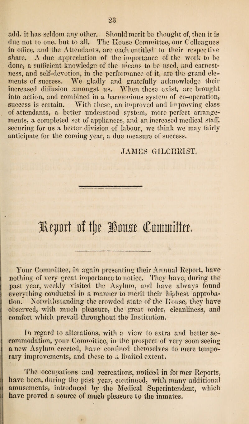 add, it lias seldom any other. Should merit be thought of, then it is due not to one, but to all. The House Committee, our Colleagues in office, and the Attendants, arc each entitled to their respective share. A due appreciation of the importance of the work to be done, a sufficient knowledge of the means to be used, and earnest- ness, and self-devotion, in the performance of it, arc the grand ele¬ ments of success. We gladly and gratefully acknowledge their increased diffusion amongst us. When these exist, are brought into action, and combined in a harmonious system of co-operation, success is certain. With these, an improved and improving class of attendants, a better understood system, more perfect arrange¬ ments, a completed set of appliances, and an increased medical staff, securing for us a better division of labour, we think we may fairly anticipate for the coming year, a due measure of success. JAMES GILCHRIST. Hrpnrt nf itie linrat Cnnimittcr, Your Committee, in again presenting their Annual Report, have nothing of very great importance to notice. They have, during the past year, weekly visited the Asylum, and have always found everything conducted in a manner to merit their highest approba¬ tion. Notwithstanding the crowded state of the House, they have observed, with much pleasure, the great order, cleanliness, and comfort which prevail throughout the Institution. In regard to alterations, with a view to extra and better ac¬ commodation, your Committee, in the prospect of very soon seeing a new Asylum erected, have confined themselves to mere tempo¬ rary improvements, and these to a limited extent. The occupations and recreations, noticed in former Reports, have been, during the past year, continued, with many additional amusements, introduced by the Medical Superintendent, which have proved a source of much pleasure to the inmates. V