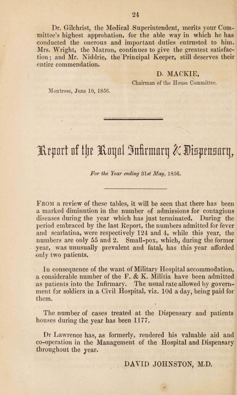 Dr. Gilchrist, the Medical Superintendent, merits your Com¬ mittee’s highest approbation, for the able way in which he has conducted the onerous and important duties entrusted to him. Mrs. Wright, the Matron, continues to give the greatest satisfac¬ tion; and Mr. Niddrie, the’Principal Keeper, still deserves their entire commendation. D. MACKIE, Chairman of the House Committee. Montrose, June 10, 1856. Hrpnrt nf tjn Hinjol Mrmanj k Ifepwnj, For the Year ending 31 at May, 1856. From a review of these tables, it will be seen that there has been a marked diminution in the number of admissions for contagious diseases during the year which has just terminated, During the period embraced by the last Deport, the numbers admitted for fever and scarlatina, were respectively 124 and 4, while this year, the numbers are only 55 and 2. Small-pox, which, during the former year, was unusually prevalent and fatal, has this year afforded only two patients. In consequence of the want of Military Hospital accommodation, a considerable number of the F. & K. Militia have been admitted as patients into the Infirmary. The usual rate allowed by govern¬ ment for soldiers in a Civil Hospital, viz. lOd a day, being paid for them. The number of cases treated at the Dispensary and patients houses during the year has been 1177. Dr Lawrence has, as formerly, rendered his valuable aid and co-operation in the Management of the Hospital and Dispensary throughout the year. DAVID JOHNSTON, M.D.