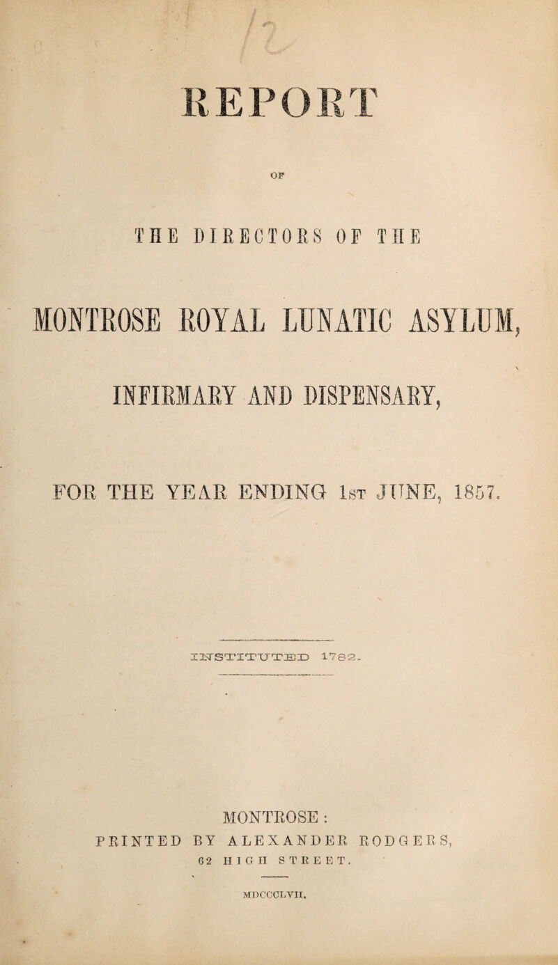 rm OP THE DIRECTORS OF THE MONTROSE ROYAL LUNATIC ASYLUM, INFIRMARY AND DISPENSARY, FOR THE YEAR ENDING 1st JUNE, 1857, INSTITUTED 1782- MONTROSE: PRINTED BY ALEXANDER RODGERS, 6 2 HIGH STREET. MDCCCLVII.