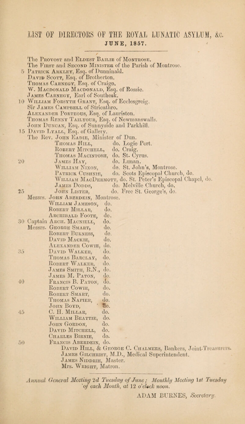 LIST OF DIEECTOES OF THE EOYAL LUNATIC ASYLUM, &c. JUNE, 1857. The Provost and Eldest Bailie of Montrose. The First and Second Minister of the Parish of Montrose. 5 Patrick Akkley, Esq. of Dunninald. David Scott, Esq. of Brotherton. Thomas Carnegy, Esq. of Craigo. W. Macdonald Macdonald, Esq. of Rossie. James Carnegy, Earl of Southesk. 10 William Forsyth Grant, Esq. of Ecclesgreig. Sir James Campbell of Stricathro. Alexander Porteous, Esq. of Lauriston. Thomas Penny Tail your, Esq. of Newmans walls. John Duncan, Esq. of Sunny side and Parkhill. 15 David Lyall, Esq. of Gallery. The Rev. John Eadie, Minister of Dun. Thomas Hill, do. Logie Pert. Robert Mitchell, do. Craig. Thomas Macintosh, do. St. Cyrus. 20 James Hay, do. Lunan. William Nixon, do. St. John’s, Montrose. Patrick Cushnie, do. Scots Episcopal Church, do, William MacDermott, do. St. Peter’s Episcopal Chapel, do. James Dodds, do. Melville Church, do. 25 John Lister, do. Free St. George’s, do, Messrs. John Aberdein, Montrose. William Jameson, do. Robert Millar, do, Archibald Foote, do. 30 Captain Arch. Macniell, do. Messrs. George Smart, do, Robert Burness, do, David Mackie, do. Alexander Cowie, do. 35 David Walker, do. Thomas Barclay, do. Robert Walker, do. James Smith, R.N., do. James M. Paton, do. 40 Francis B. Paton, Jo. Robert Cowie, do. Robert Smart, do. Thomas Napier, do. John Boyd, ' clo. 45 C. H. Millar, do. William Beattie, do. John Gordon, do. David Mitchell, do. Charles Birnie, do. 50 Francis Aberdein, do. David Hill, & George C. Chalmers, Bankers, Joint-Treasurers. James Gilchrist, M.D., Medical Superintendent. James Niddrie, Master. Mrs. Wright, Matron. A nnual General Meeting 2d Tuesday of June ; Monthly Meeting 1st Tuesday 'of each Month, at 12 o'clock noon. ADAM BURNES, Secretary,