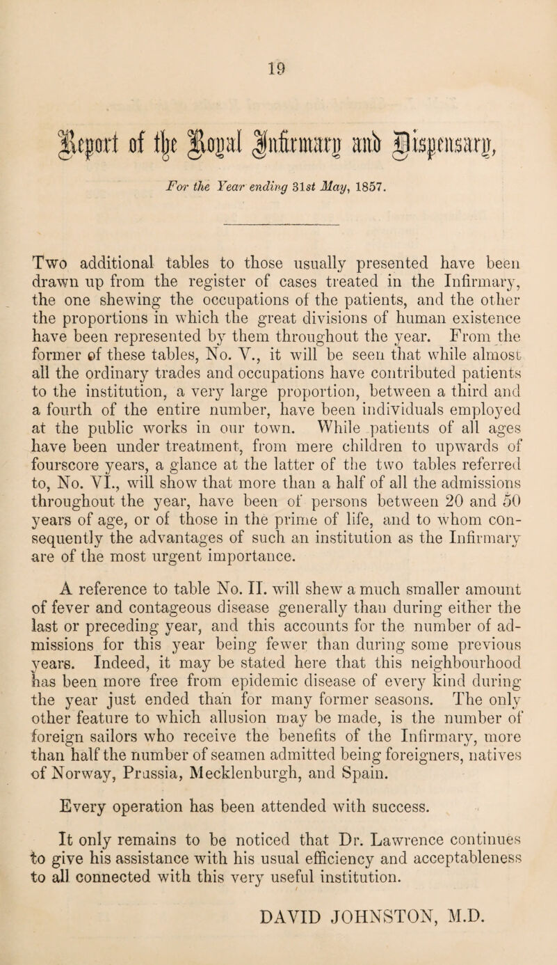 ucport of % JtopI Jnfomarg aitb gisjpjarjr, For the Year ending 31s2 May, 1857. Two additional tables to those usually presented have been drawn up from the register of cases treated in the Infirmary, the one shewing the occupations of the patients, and the other the proportions in which the great divisions of human existence have been represented by them throughout the year. From the former of these tables, No. V., it will be seen that while almost all the ordinary trades and occupations have contributed patients to the institution, a very large proportion, between a third and a fourth of the entire number, have been individuals employed at the public works in our town. While patients of all ages have been under treatment, from mere children to upwards of fourscore years, a glance at the latter of the two tables referred to, No. VI., will show that more than a half of all the admissions throughout the year, have been of persons between 20 and 50 years of age, or of those in the prime of life, and to whom con¬ sequently the advantages of such an institution as the Infirmary are of the most urgent importance. A reference to table No. II. will shew a much smaller amount of fever and contageous disease generally than during either the last or preceding year, and this accounts for the number of ad¬ missions for this year being fewer than during some previous years. Indeed, it may be stated here that this neighbourhood has been more free from epidemic disease of every kind during the year just ended than for many former seasons. The only other feature to which allusion may be made, is the number of foreign sailors who receive the benefits of the Infirmary, more than half the number of seamen admitted being foreigners, natives of Norway, Prussia, Mecklenburgh, and Spain. Every operation has been attended with success. It only remains to be noticed that Dr. Lawrence continues to give his assistance with his usual efficiency and acceptableness to all connected with this very useful institution. DAVID JOHNSTON, M.D.