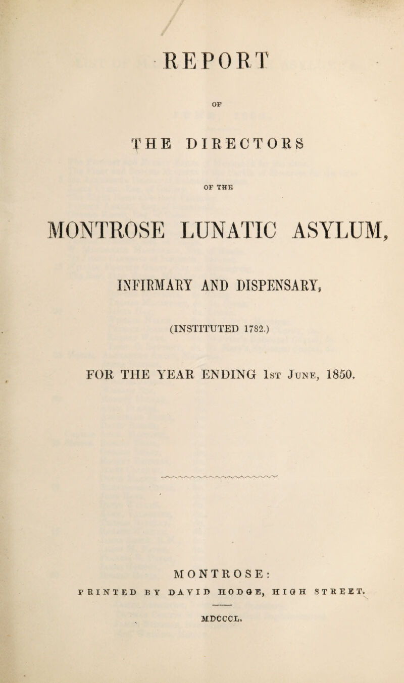 REPORT OF THE DIRECTORS OF THE MONTROSE LUNATIC ASYLUM INFIRMARY AND DISPENSARY, (INSTITUTED 1782.) FOR THE YEAR ENDING 1st June, 1850, MONTROSE: PRINTED BY DAVID HODGE, HIGH STREET. MDCCCL.