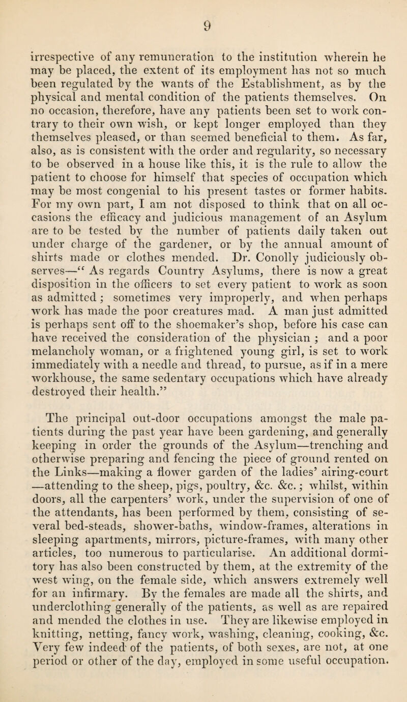 irrespective of any remuneration to the institution wherein he may be placed, the extent of its employment has not so much been regulated by the wants of the Establishment, as by the physical and mental condition of the patients themselves. On no occasion, therefore, have any patients been set to work con¬ trary to their own wish, or kept longer employed than they themselves pleased, or than seemed beneficial to them. As far, also, as is consistent with the order and regularity, so necessary to be observed in a house like this, it is the rule to allow the patient to choose for himself that species of occupation which may be most congenial to his present tastes or former habits. For my own part, I am not disposed to think that on all oc¬ casions the efficacy and judicious management of an Asylum are to be tested by the number of patients daily taken out under charge of the gardener, or by the annual amount of shirts made or clothes mended. Dr. Conolly judiciously ob¬ serves—“ As regards Country Asylums, there is now a great disposition in the officers to set every patient to work as soon as admitted; sometimes very improperly, and when perhaps work has made the poor creatures mad. A man just admitted is perhaps sent off to the shoemaker’s shop, before his ease can have received the consideration of the physician ; and a poor melancholy woman, or a frightened young girl, is set to wrork immediately with a needle and thread, to pursue, as if in a mere workhouse, the same sedentary occupations which have already destroyed their health.” The principal out-door occupations amongst the male pa¬ tients during the past year have been gardening, and generally keeping in order the grounds of the Asylum—trenching and otherwise preparing and fencing the piece of ground rented on the Links—making a flower garden of the ladies’ airing-court —attending to the sheep, pigs, poultry, &c. &c.; whilst, within doors, all the carpenters’ work, under the supervision of one of the attendants, has been performed by them, consisting of se¬ veral bed-steads, shower-baths, wfindow-frames, alterations in sleeping apartments, mirrors, picture-frames, with many other articles, too numerous to particularise. An additional dormi¬ tory has also been constructed by them, at the extremity of the west wing, on the female side, which answers extremely well for an infirmary. By the females are made all the shirts, and underclothing generally of the patients, as well as are repaired and mended the clothes in use. They are likewise employed in knitting, netting, fancy work, washing, cleaning, cooking, &c. Very few indeed' of the patients, of both sexes, are not, at one period or other of the day, employed in some useful occupation.