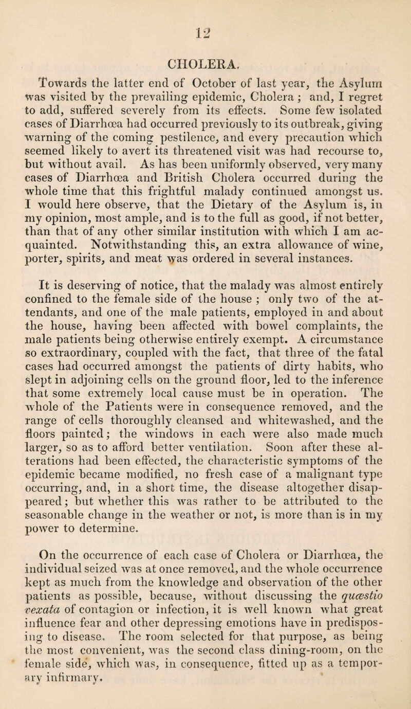 CHOLERA. Towards the latter end of October of last year, tlie Asylum was visited by the prevailing epidemic, Cholera ; and, I regret to add, suffered severely from its effects. Some few isolated cases of Diarrhoea had occurred previously to its outbreak, giving warning of the coming pestilence, and every precaution which seemed likely to avert its threatened visit was had recourse to, but without avail. As has been uniformly observed, very many cases of Diarrhoea and British Cholera occurred during the whole time that this frightful malady continued amongst us. I would here observe, that the Dietary of the Asylum is, in my opinion, most ample, and is to the full as good, if not better, than that of any other similar institution with which I am ac¬ quainted. Notwithstanding this, an extra allowance of wine, porter, spirits, and meat was ordered in several instances. It is deserving of notice, that the malady was almost entirely confined to the female side of the house ; only two of the at¬ tendants, and one of the male patients, employed in and about the house, having been affected with bowrel complaints, the male patients being otherwise entirely exempt. A circumstance so extraordinary, coupled with the fact, that three of the fatal cases had occurred amongst the patients of dirty habits, wTho slept in adjoining cells on the ground floor, led to the inference that some extremely local cause must be in operation. The whole of the Patients wrere in consequence removed, and the range of cells thoroughly cleansed and whitewashed, and the floors painted; the windows in each were also made much larger, so as to afford better ventilation. Soon after these al¬ terations had been effected, the characteristic symptoms of the epidemic became modified, no fresh case of a malignant type occurring, and, in a short time, the disease altogether disap¬ peared ; but whether this wras rather to be attributed to the seasonable change in the weather or not, is more than is in my power to determine. On the occurrence of each case uf Cholera or Diarrhoea, the individual seized was at once removed, and the whole occurrence kept as much from the knowledge and observation of the other patients as possible, because, without discussing the queestio vexata of contagion or infection, it is well known what great influence fear and other depressing emotions have in predispos¬ ing to disease. The room selected for that purpose, as being the most convenient, was the second class dining-room, on the female side, which was, in consequence, fitted up as a tempor¬ ary infirmary.