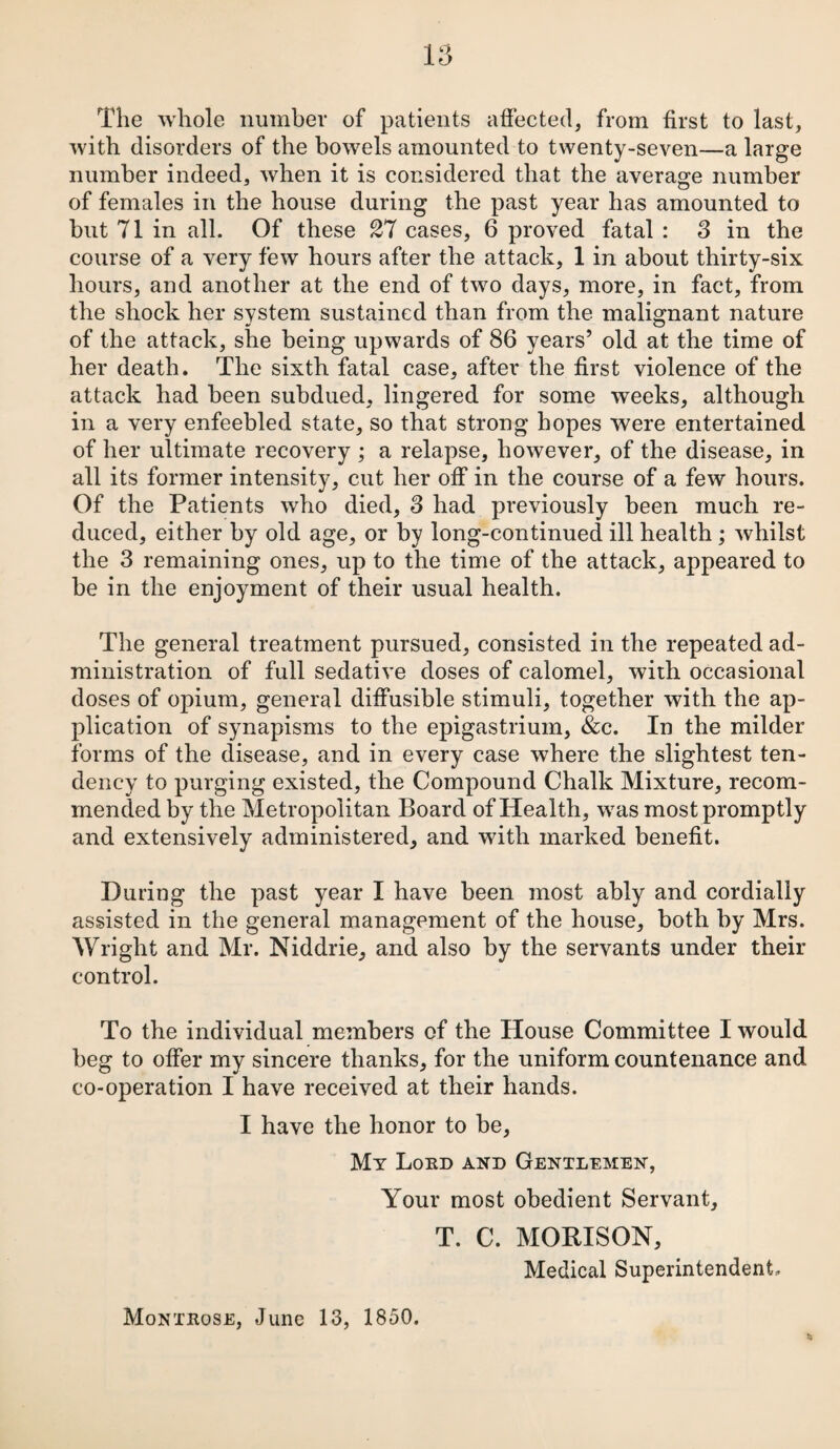 The whole number of patients affected, from first to last, with disorders of the bowels amounted to twenty-seven—a large number indeed, when it is considered that the average number of females in the house during the past year has amounted to but 71 in all. Of these 27 cases, 6 proved fatal : 3 in the course of a very few hours after the attack, 1 in about thirty-six hours, and another at the end of two days, more, in fact, from the shock her system sustained than from the malignant nature of the attack, she being upwards of 86 years’ old at the time of her death. The sixth fatal case, after the first violence of the attack had been subdued, lingered for some weeks, although in a very enfeebled state, so that strong hopes were entertained of her ultimate recovery ; a relapse, however, of the disease, in all its former intensity, cut her off in the course of a few hours. Of the Patients who died, 3 had previously been much re¬ duced, either by old age, or by long-continued ill health; whilst the 3 remaining ones, up to the time of the attack, appeared to be in the enjoyment of their usual health. The general treatment pursued, consisted in the repeated ad¬ ministration of full sedative doses of calomel, with occasional doses of opium, general diffusible stimuli, together with the ap¬ plication of synapisms to the epigastrium, &c. In the milder forms of the disease, and in every case where the slightest ten¬ dency to purging existed, the Compound Chalk Mixture, recom¬ mended by the Metropolitan Board of Health, was most promptly and extensively administered, and with marked benefit. During the past year I have been most ably and cordially assisted in the general management of the house, both hy Mrs. Wright and Mr. Niddrie, and also by the servants under their control. To the individual members of the House Committee I would beg to offer my sincere thanks, for the uniform countenance and co-operation I have received at their hands. I have the honor to be, My Loud and Gentlemen, Your most obedient Servant, T. C. MORISON, Medical Superintendent, Montrose, June 13, 1850.