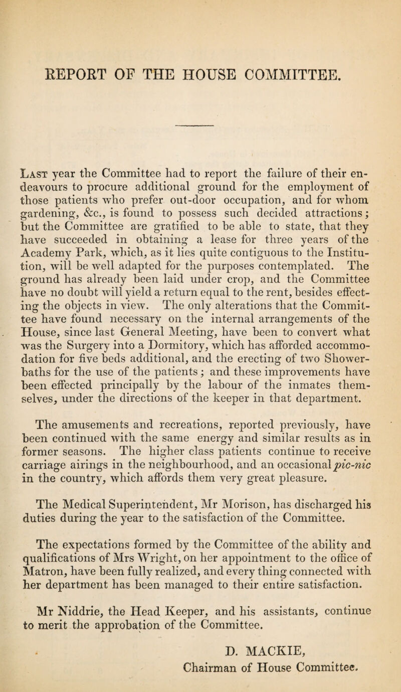 Last year the Committee had to report the failure of their en¬ deavours to procure additional ground for the employment of those patients who prefer out-door occupation, and for whom gardening, &c., is found to possess such decided attractions; but the Committee are gratified to he able to state, that they have succeeded in obtaining a lease for three years of the Academy Park, which, as it lies quite contiguous to the Institu¬ tion, will be well adapted for the purposes contemplated. The ground has already been laid under crop, and the Committee have no doubt will yield a return equal to the rent, besides effect¬ ing the objects in view. The only alterations that the Commit¬ tee have found necessary on the internal arrangements of the House, since last General Meeting, have been to convert what was the Surgery into a Dormitory, which has afforded accommo¬ dation for five beds additional, and the erecting of two Shower- baths for the use of the patients; and these improvements have been effected principally by the labour of the inmates them¬ selves, under the directions of the keeper in that department. The amusements and recreations, reported previously, have been continued with the same energy and similar results as in former seasons. The higher class patients continue to receive carriage airings in the neighbourhood, and an occasionalpic-nic in the country, which affords them very great pleasure. The Medical Superintendent, Mr Morison, has discharged his duties during the year to the satisfaction of the Committee. The expectations formed by the Committee of the ability and qualifications of Mrs Wright, on her appointment to the office of Matron, have been fully realized, and every thing connected with her department has been managed to their entire satisfaction. Mr Niddrie, the Head Keeper, and his assistants, continue to merit the approbation of the Committee. D. MACKIE, Chairman of House Committee.