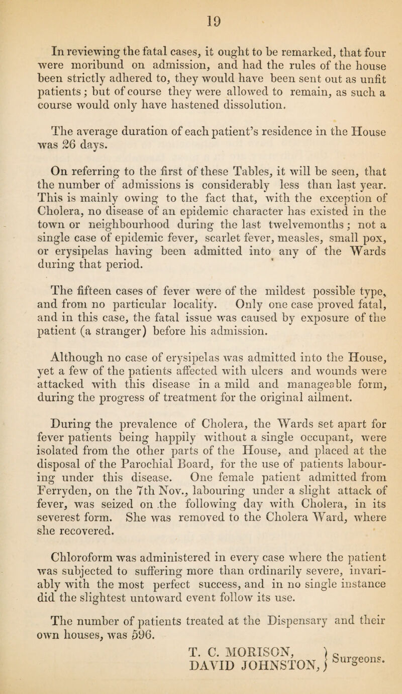 In reviewing the fatal cases, it ought to he remarked, that four were moribund on admission, and had the rules of the house been strictly adhered to, they would have been sent out as unfit patients; but of course they were allowed to remain, as such a course would only have hastened dissolution. The average duration of each patient’s residence in the House was 26 days. On referring to the first of these Tables, it will be seen, that the number of admissions is considerably less than last year. This is mainly owing to the fact that, with the exception of Cholera, no disease of an epidemic character has existed in the town or neighbourhood during the last twelvemonths ; not a single case of epidemic fever, scarlet fever, measles, small pox, or erysipelas having been admitted into any of the Wards during that period. The fifteen cases of fever were of the mildest possible type, and from no particular locality. Only one case proved fatal, and in this case, the fatal issue was caused by exposure of the patient (a stranger) before his admission. Although no case of erysipelas was admitted into the House, yet a few of the patients affected with ulcers and wounds were attacked with this disease in a mild and manageable form, during the progress of treatment for the original ailment. During the prevalence of Cholera, the Wards set apart for fever patients being happily without a single occupant, were isolated from the other parts of the House, and placed at the disposal of the Parochial Board, for the use of patients labour¬ ing under this disease. One female patient admitted from Ferryden, on the 7th Nov., labouring under a slight attack of fever, was seized on .the following day with Cholera, in its severest form. She was removed to the Cholera Ward, where she recovered. Chloroform was administered in every case where the patient was subjected to suffering more than ordinarily severe, invari¬ ably with the most perfect success, and in no single instance did the slightest untoward event follow its use. The number of patients treated at the Dispensary and their own houses, was ,596. T. C. MORISON, DAVID JOHNSTON