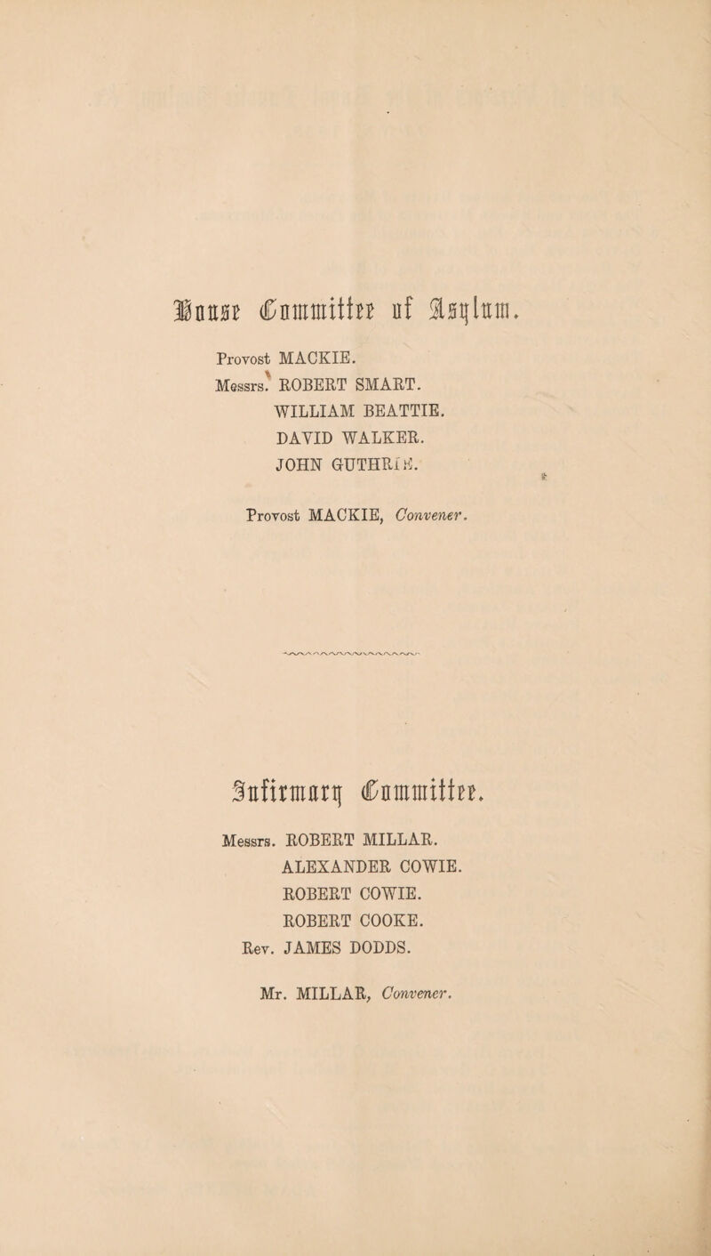 Innas Cnmmitta uf Isijlttnt. Provost MACKIE. Messrs' ROBERT SMART. WILLIAM BEATTIE. DAYID WALKER. JOHN GUTHRIE. Provost MACKIE, Convener. 3Efirmnrt[ (CnmmitteE. Messrs. ROBERT MILLAR. ALEXANDER COWIE. ROBERT COWIE. ROBERT COOKE. Rev. JAMES DODDS. Mr. MILLAR, Convener.