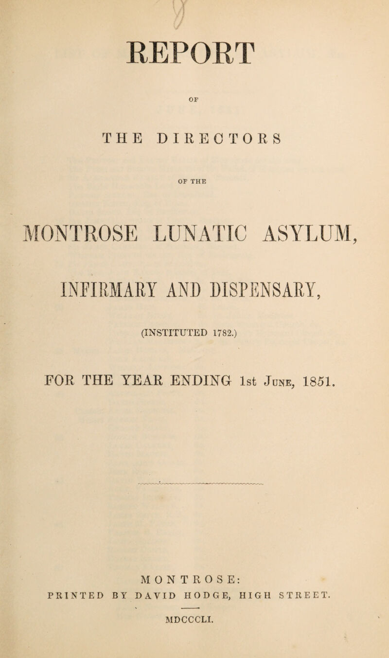 THE DIRECTORS OF THE MONTROSE LUNATIC ASYLUM INFIRMARY AND DISPENSARY, (INSTITUTED 1782.) FOR THE YEAR ENDING 1st June, 1851. MONTROSE: PRINTED BY DAVID HODGE, HIGH STREET. MDCCCLI.