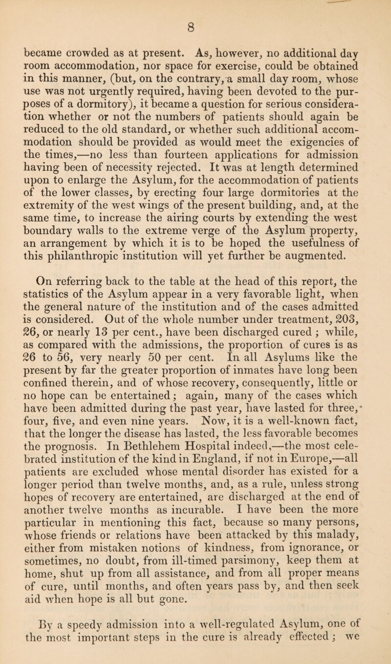 became crowded as at present. As, however, no additional day room accommodation, nor space for exercise, could be obtained in this manner, (but, on the contrary, a small day room, whose use was not urgently required, having been devoted to the pur¬ poses of a dormitory), it became a question for serious considera¬ tion whether or not the numbers of patients should again be reduced to the old standard, or w^hether such additional accom¬ modation should be provided as would meet the exigencies of the times,—no less than fourteen applications for admission having been of necessity rejected. It was at length determined upon to enlarge the Asylum, for the accommodation of patients of the lower classes, by erecting four large dormitories at the extremity of the west wings of the present building, and, at the same time, to increase the airing courts by extending the west boundary walls to the extreme verge of the Asylum property, an arrangement by which it is to be hoped the usefulness of this philanthropic institution will yet further be augmented. On referring back to the table at the head of this report, the statistics of the Asylum appear in a very favorable light, when the general nature of the institution and of the cases admitted is considered. Out of the whole number under treatment, 203, 26, or nearly 13 per cent., have been discharged cured ; while, as compared with the admissions, the proportion of cures is as 26 to 56, very nearly 50 per cent. In all Asylums like the present by far the greater proportion of inmates have long been confined therein, and of whose recovery, consequently, little or no hope can be entertained; again, many of the cases which have been admitted during the past year, have lasted for three,* four, five, and even nine years. Now, it is a well-known fact, that the longer the disease has lasted, the less favorable becomes the prognosis. In Bethlehem Hospital indeed,—the most cele¬ brated institution of the kind in England, if not in Europe,—all patients are excluded whose mental disorder has existed for a longer period than twelve months, and, as a rule, unless strong hopes of recovery are entertained, are discharged at the end of another twelve months as incurable. I have been the more particular in mentioning this fact, because so many persons, whose friends or relations have been attacked by this malady, either from mistaken notions of kindness, from ignorance, or sometimes, no doubt, from ill-timed parsimony, keep them at home, shut up from all assistance, and from all proper means of cure, until months, and often years pass by, and then seek aid when hope is all but gone. By a speedy admission into a well-regulated Asylum, one of the most important steps in the cure is already effected ; we