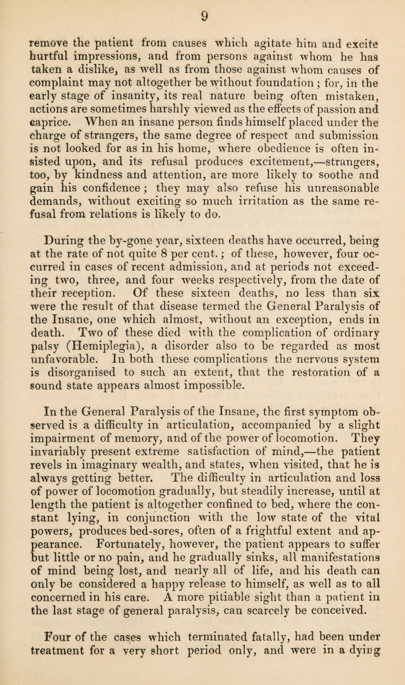 remove the patient from causes which agitate him and excite hurtful impressions, and from persons against whom he has taken a dislike, as well as from those against whom causes of complaint may not altogether be without foundation ; for, in the early stage of insanity, its real nature being often mistaken, actions are sometimes harshly viewed as the effects of passion and caprice. When an insane person finds himself placed under the charge of strangers, the same degree of respect and submission is not looked for as in his home, where obedience is often in¬ sisted upon, and its refusal produces excitement,—strangers, too, by kindness and attention, are more likely to soothe and gain his confidence; they may also refuse his unreasonable demands, without exciting so much irritation as the same re¬ fusal from relations is likely to do. During the by-gone year, sixteen deaths have occurred, being at the rate of not quite 8 per cent.; of these, however, four oc¬ curred in cases of recent admission, and at periods not exceed¬ ing two, three, and four weeks respectively, from the date of their reception. Of these sixteen deaths, no less than six were the result of that disease termed the General Paralysis of the Insane, one which almost, without an exception, ends in death. Two of these died with the complication of ordinary palsy (Hemiplegia), a disorder also to be regarded as most unfavorable. In both these complications the nervous system is disorganised to such an extent, that the restoration of a sound state appears almost impossible. In the General Paralysis of the Insane, the first symptom ob¬ served is a difficulty in articulation, accompanied by a slight impairment of memory, and of the power of locomotion. They invariably present extreme satisfaction of mind,—the patient revels in imaginary wealth, and states, when visited, that he is always getting better. The difiiculty in articulation and loss of power of locomotion gradually, but steadily increase, until at length the patient is altogether confined to bed, where the con¬ stant lying, in conjunction with the low state of the vital powers, produces bed-sores, often of a frightful extent and ap¬ pearance. Fortunately, however, the patient appears to suffer but little or no pain, and he gradually sinks, all manifestations of mind being lost, and nearly all of life, and his death can only be considered a happy release to himself, as well as to all concerned in his care. A more pitiable sight than a patient in the last stage of general paralysis, can scarcely be conceived. Four of the cases which terminated fatally, had been under treatment for a very short period only, and were in a dying