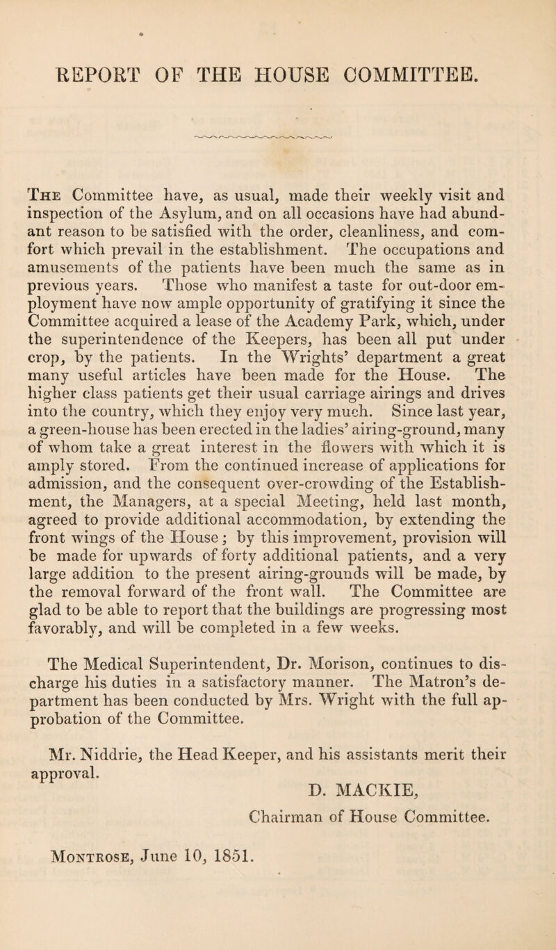 The Committee have, as usual, made their weekly visit and inspection of the Asylum, and on all occasions have had abund¬ ant reason to be satisfied with the order, cleanliness, and com¬ fort which prevail in the establishment. The occupations and amusements of the patients have been much the same as in previous years. Those who manifest a taste for out-door em¬ ployment have now ample opportunity of gratifying it since the Committee acquired a lease of the Academy Park, which, under the superintendence of the Keepers, has been all put under - crop, by the patients. In the Wrights’ department a great many useful articles have been made for the House. The higher class patients get their usual carriage airings and drives into the country, which they enjoy very much. Since last year, a green-house has been erected in the ladies’ airing-ground, many of whom take a great interest in the flowers with which it is amply stored. Prom the continued increase of applications for admission, and the consequent over-crowding of the Establish¬ ment, the Managers, at a special Meeting, held last month, agreed to provide additional accommodation, by extending the front wings of the House; by this improvement, provision will be made for upwards of forty additional patients, and a very large addition to the present airing-grounds will be made, by the removal forward of the front wall. The Committee are glad to be able to report that the buildings are progressing most favorably, and will be completed in a few weeks. The Medical Superintendent, Dr. Morison, continues to dis¬ charge his duties in a satisfactory manner. The Matron’s de¬ partment has been conducted by Mrs. Wright with the full ap¬ probation of the Committee. Mr. Niddrie, the Head Keeper, and his assistants merit their approval. D. MACKIE, Chairman of House Committee.