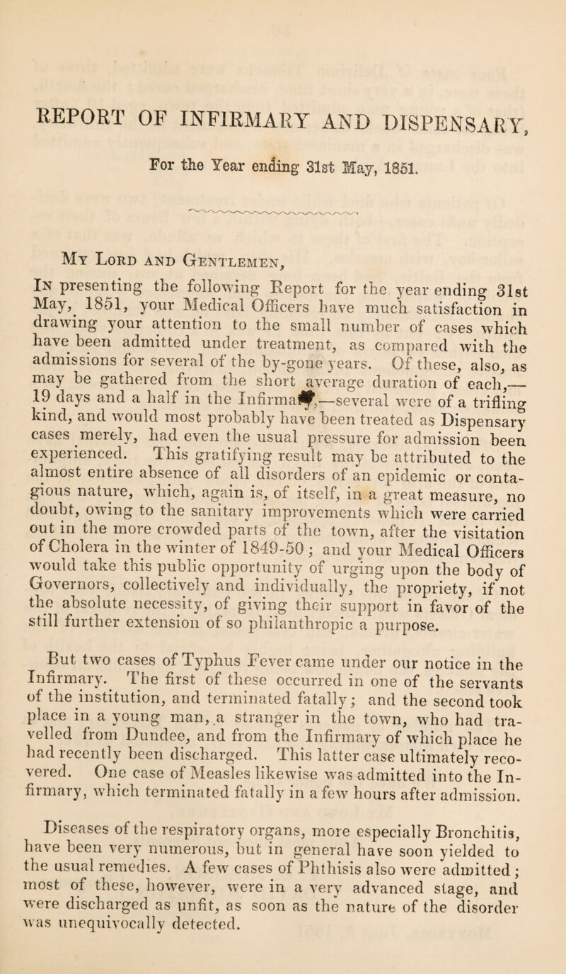 REPORT OF INFIRMARY AND DISPENSARY, For the Year ending Slst Hay, 1861. My Lord and Gentlemen, In presenting the following Eeport for the year ending Slst May,^ 1851, your Medical Officers have much satisfaction in drawing your attention to the small number of cases which have been admitted under treatment, as compared with the admissions for several of the by-gone years. Of these, also, as may be gathered from the short average duration of each,_ 19 days and a half in the Infirmal^,—several were of a trifling kind, and would most probably have been treated as Dispensary cases merely, had even the usual pressure for admission been experienced. This gratifying result may be attributed to the almost entire absence of all disorders of an epidemic or conta¬ gious natuie, which, again is, of itseif, in a great measure, no doubt, owing to the sanitary improvements which were carried out in the more crowded parts of the town, after the visitation of Cholera in the winter of 1849-50 ; and your Medical Officers would take this public opportunity of urging upon the body of Governors, collectively and individually, the propriety, if not the absolute necessity, of giving their support in favor'of the still further extension of so philanthropic a purpose. But Uyo cases of Typhus Fever came under our notice in the Infirmary. The first of these occurred in one of the servants of the institution, and terminated fatally; and the second took place in a young man, .a stranger in the town, who had tra¬ velled from Dundee, and from the Infirmary of which place he had recently been discharged. This latter case ultimately reco¬ vered. One case of Measles likewise w^as admitted into the In¬ firmary, which terminated fatally in a few hours after admission. Diseases of the respiratory organs, more especially Bronchitis, have been very numerous, but in general have soon yielded to the usual remedies. A few cases of Phthisis also were admitted; most of these, however, were in a very advanced stage, and were discharged as unfit, as soon as the nature of the disorder Avas unequivocally detected.