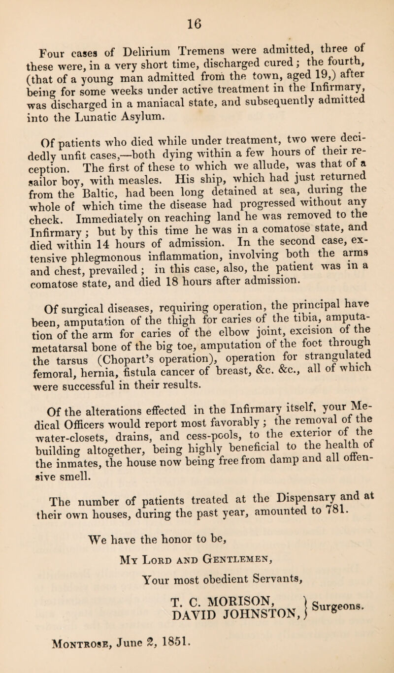 Four cases of Delirium Tremens were admitted, three of these were, in a very short time, discharged cured; th® ^urth, (that of a young man admitted froih the town, aged 19,) after being for some weeks under active treatment in the Infirmary, was discharged in a maniacal state, and subsequently admitted into the Lunatic Asylum. Of patients who died while under treatment, two were deci¬ dedly unfit cases,—both dying within a few hours of their re¬ ception. The first of these to which we allude, was that ot a sailor boy, with measles. His ship, which had just returned from the Baltic, had been long detained at sea, during the whole of which time the disease had progressed without any check. Immediately on reaching land he was removed to the Infirmary ; but by this time he was in a comatose state, and died within 14 hours of admission. In the second case, ex¬ tensive phlegmonous inflammation, involving both the arms and chest, prevailed ; in this case, also, the patient was in a comatose state, and died 18 hours after admission. Of surgical diseases, requiring operation, the principal have been, amputation of the thigh for caries of the tibia, amputa¬ tion of the arm for caries of the elbow joint, excision ot the metatarsal bone of the big toe, amputation of the foot through the tarsus (Chopart’s operation), operation for strangulated femoral, hernia, fistula cancer of breast, &c. &c., all ot which were successful in their results. Of the alterations effected in the Infirmary itself, your Me¬ dical Officers would report most favorably ; the removal ot the water-closets, drains, and cess-pools, to the exterior building altogether, being highly beneficial to the l^ealth o the inmates, the house now being free from damp and all often- sive smell. The number of patients treated at the Dispensary and at their own houses, during the past year, amounted to 781. We have the honor to be, My Lord and Gentlemen, Your most obedient Servants, T. C. MORISON, DAVID JOHNSTON, Surgeons.