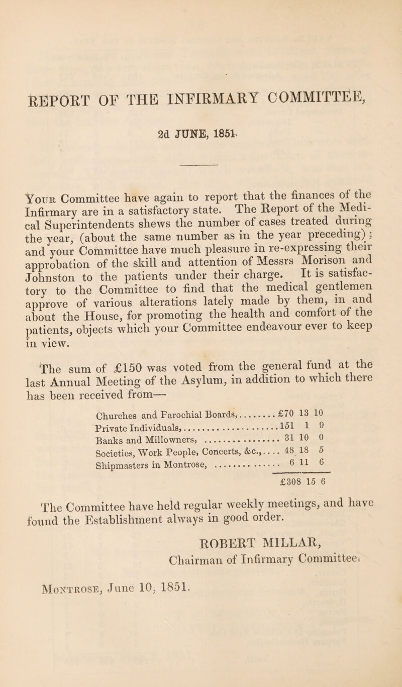 REPORT OF THE INFIRMARY COMMITTEE, 2d JUNE, 1851. Yottr, CominitteG have again to report that the finances of the Infirmary are in a satisfactory state. The Eeport of the Medi¬ cal Superintendents shews the number of cases treated during the year, (about the same number as in the year preceding) ; and your Committee have much pleasure in re-expressing their approbation of the skill and attention of Messrs Morison and Johnston to the patients under their charge. It is satisfac¬ tory to the Committee to find that the medical gentlemen approve of various alterations lately made by them, in and about the House, for promoting the health and comfort of the patients, objects which your Committee endeavour ever to keep in view. The sum of £150 was voted from the general fund at the last Annual Meeting of the Asylum, in addition to which there has been received from— Churches and Parochial Boards,.£70 13 10 Private Individuals,.-.^ ^ Banks and Millowners, .31 10 0 Societies, Work People, Concerts, &c.,-48 18 5 Shipmasters in Montrose, . 6 11 ^ £308 15 6 The Committee have held regular weekly meetings, and have found the Establishment always in good order. EGBERT MILLAE, Chairman of Infirmary Committee.