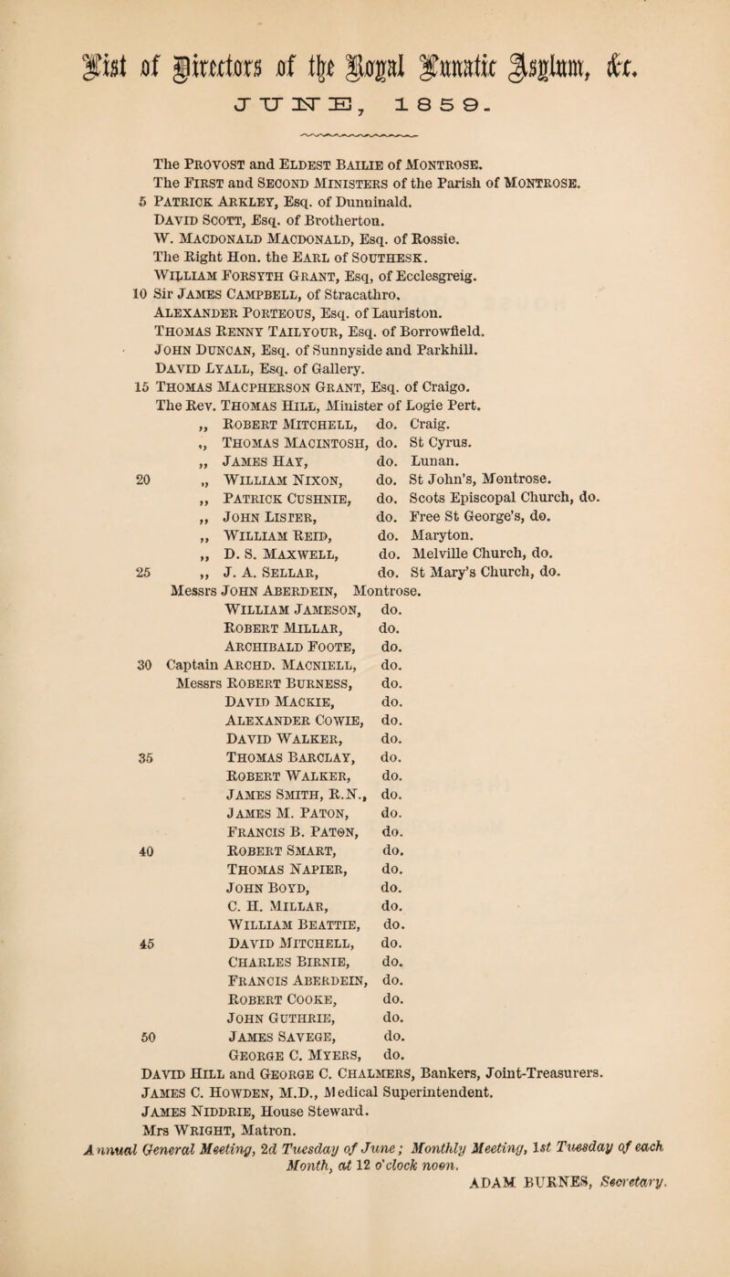 fist of Jimtors of % gopl fanatic Ssjlnra, fa. vJ TJ 1ST 1859. The Provost and Eldest Bailie of Montrose. The First and Second Ministers of the Parish of Montrose. 5 Patrick Arkley, Esq. of Dunninald. David Scott, Esq. of Brotherton. W. Macdonald Macdonald, Esq. of Rossie. The Right Hon. the Earl of Southesk. William Forsyth Grant, Esq, of Ecclesgreig. 10 Sir James Campbell, of Stracathro. Alexander Porteous, Esq. of Lauriston. Thomas Renny Tailyour, Esq. of Borrowfield. John Duncan, Esq. of Sunnyside and Parkhill. David Lyall, Esq. of Gallery. 15 Thomas Macpherson Grant, Esq. of Craigo. The Rev. Thomas Hill, Minister of Logie Pert. n Robert Mitchell, do. Craig. Thomas Macintosh, do. St Cyrus. 77 James Hay, do. Lunan. 20 William Nixon, do. St John’s, Montrose. 7 9 Patrick Cushnie, do. Scots Episcopal ChurcR 7 7 John Lister, do. Free St George’s, do. 77 William Reid, do. Maryton. 77 D. S. Maxwell, do. Melville Church, do. 25 77 J. A. Sellar, do. St Mary’s Church, do. Messrs John Aberdein, Montrose. William Jameson, do. Robert Millar, do. Archibald Foote, do. 30 Captain Archd. Macniell, do. Messrs Robert Burness, do. David Mackie, do. Alexander Cowie, do. David Walker, do. 35 Thomas Barclay, do. Robert Walker, do. James Smith, R.N., do. James M. Paton, do. Francis b. paton, do. 40 Robert Smart, do. Thomas Napier, do. John Boyd, do. C. H. Millar, do. William Beattie, do. 45 David Mitchell, do. Charles Birnie, do. Francis Aberdein, do. Robert Cooke, do. John Guthrie, do. 50 James Savege, do. George C. Myers, do. David Hill and George C. Chalmers, Bankers, Joint-Treasurers. James C. Howden, M.D., Medical Superintendent. James Niddrie, House Steward. Mrs Wright, Matron. Annual General Meeting, 2 d Tuesday of June; Monthly Meeting, 1st Tuesday of each Month, at 12 o'clock noon. ADAM BURNES, Secretary.