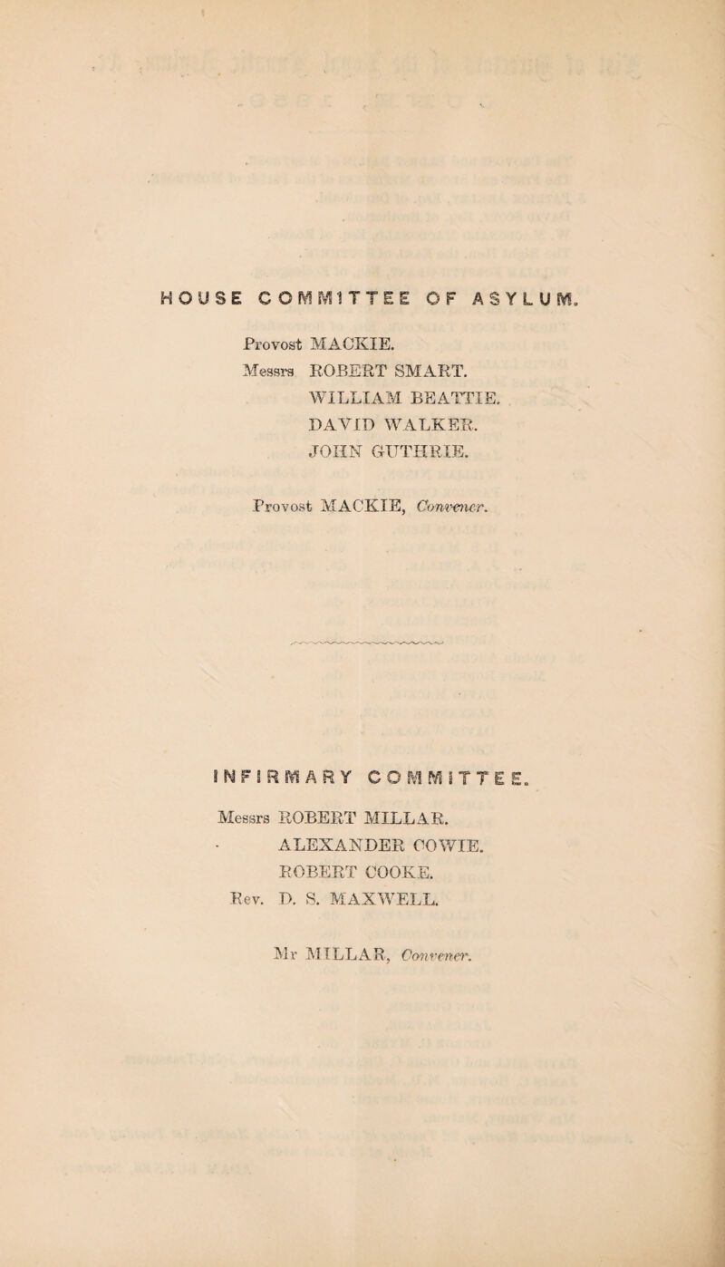 HOUSE COMMITTEE OF ASYLUM. Provost MACKIE. Messrs ROBERT SMART. WILLIAM BEATTIE. DAVID WALKER. JOHN GUTHRIE. Provost MACKIE, Convener* INFIRMARY COMMITTEE. Messrs ROBERT MILLAR. ALEXANDER OOWIE. ROBERT COOKE. Rev. D. S. MAXWELL. Mr MILLAR, Convener.