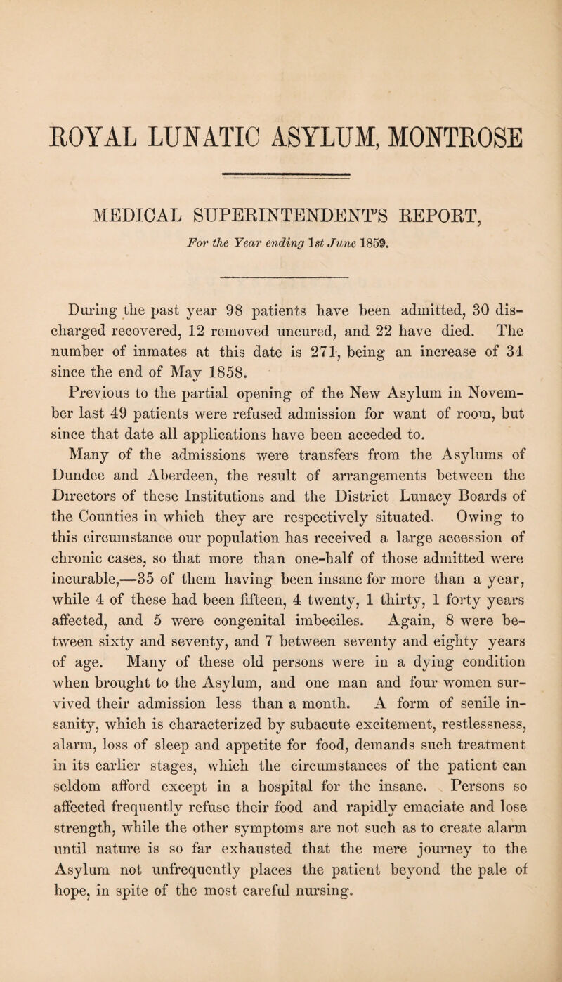 ROYAL LUNATIC ASYLUM, MONTROSE MEDICAL SUPERINTENDENT’S REPORT, For the Year ending 1st June 1859. During the past year 98 patients have been admitted, 30 dis¬ charged recovered, 12 removed uncured, and 22 have died. The number of inmates at this date is 271, being an increase of 34 since the end of May 1858. Previous to the partial opening of the New Asylum in Novem¬ ber last 49 patients were refused admission for want of room, but since that date all applications have been acceded to. Many of the admissions were transfers from the Asylums of Dundee and Aberdeen, the result of arrangements between the Directors of these Institutions and the District Lunacy Boards of the Counties in which they are respectively situated. Owing to this circumstance our population has received a large accession of chronic cases, so that more than one-half of those admitted were incurable,—35 of them having been insane for more than a year, while 4 of these had been fifteen, 4 twenty, 1 thirty, 1 forty years affected, and 5 were congenital imbeciles. Again, 8 were be¬ tween sixty and seventy, and 7 between seventy and eighty years of age. Many of these old persons were in a dying condition when brought to the Asylum, and one man and four women sur¬ vived their admission less than a month. A form of senile in¬ sanity, which is characterized by subacute excitement, restlessness, alarm, loss of sleep and appetite for food, demands such treatment in its earlier stages, which the circumstances of the patient can seldom afford except in a hospital for the insane. Persons so affected frequently refuse their food and rapidly emaciate and lose strength, while the other symptoms are not such as to create alarm until nature is so far exhausted that the mere journey to the Asylum not unfrequently places the patient beyond the pale of hope, in spite of the most careful nursing.